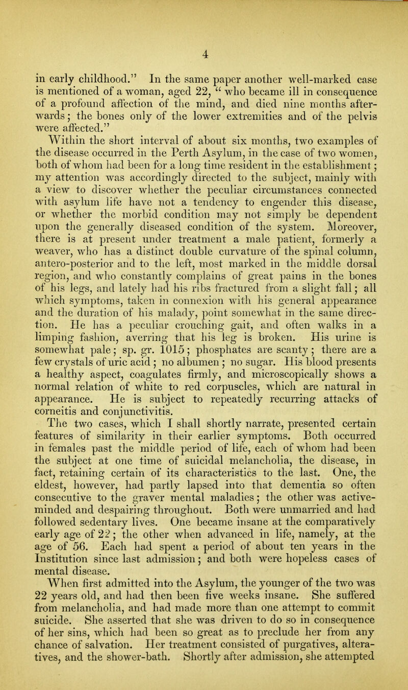 in early childhood. In the same paper another well-marked case is mentioned of a woman, aged 22, who became ill in consequence of a profound affection of the mind, and died nine months after- wards ; the bones only of the lower extremities and of the pelvis were affected. Within the short interval of about six months, two examples of the disease occurred in the Perth Asylum, in the case of two women, both of whom had been for a long time resident in the establishment; my attention was accordingly directed to the subject, mainly with a view to discover whether the peculiar circumstances connected with asylum life have not a tendency to engender this disease, or whether the morbid condition may not simply be dependent upon the generally diseased condition of the system. Moreover, there is at present under treatment a male patient, formerly a weaver, who has a distinct double curvature of the spinal column, antero-posterior and to the left, most marked in the middle dorsal region, and who constantly complains of great pains in the bones of his legs, and lately had his ribs fractured from a slight fall; all which symptoms, taken in connexion with his general appearance and the duration of his malady, point somewhat in the same direc- tion. He has a peculiar crouching gait, and often walks in a limping fashion, averring that his leg is broken. His urine is somewhat pale • sp. gr. 1015; phosphates are scanty ; there are a few crystals of uric acid ; no albumen ,• no sugar. His blood presents a healthy aspect, coagulates firmly, and microscopically shows a normal relation of white to red corpuscles, which are natural in appearance. He is subject to repeatedly recurring attacks of corneitis and conjunctivitis. The two cases, which I shall shortly narrate, presented certain features of similarity in their earlier symptoms. Both occurred in females past the middle period of life, each of whom had been the subject at one time of suicidal melancholia, the disease, in fact, retaining certain of its characteristics to the last. One, the eldest, however, had partly lapsed into that dementia so often consecutive to the graver mental maladies; the other was active- minded and despairing throughout. Both were unmarried and had followed sedentary lives. One became insane at the comparatively early age of 22; the other when advanced in life, namely, at the age of 56. Each had spent a period of about ten years in the Institution since last admission; and both were hopeless cases of mental disease. When first admitted into the Asylum, the younger of the two was 22 years old, and had then been five weeks insane. She suffered from melancholia, and had made more than one attempt to commit suicide. She asserted that she was driven to do so in consequence of her sins, which had been so great as to preclude her from any chance of salvation. Her treatment consisted of purgatives, altera- tives, and the shower-bath. Shortly after admission, she attempted