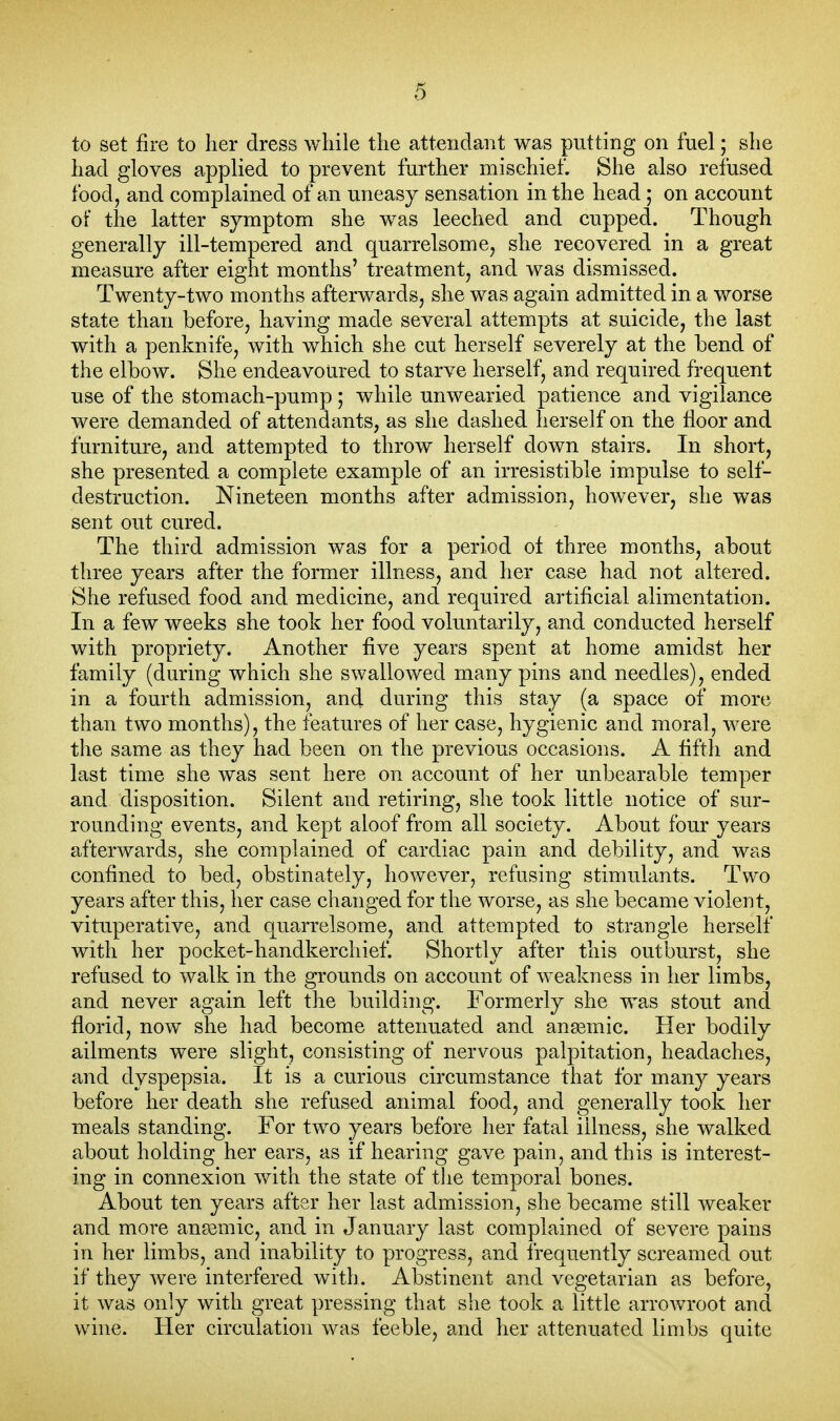 to set fire to her dress wliile tlie attendant was putting on fuel; slie liad gloves applied to prevent further mischief. She also refused food, and complained of an uneasy sensation in the head ; on account of the latter symptom she was leeched and cupped. Though generally ill-tempered and quarrelsome, she recovered in a great measure after eight months' treatment, and was dismissed. Twenty-two months afterwards, she was again admitted in a v/orse state than before, having made several attempts at suicide, the last with a penknife, with which she cut herself severely at the bend of the elbow. She endeavoured to starve herself, and required frequent use of the stomach-pump ; while unwearied patience and vigilance were demanded of attendants, as she dashed herself on the floor and furniture, and attempted to throw herself down stairs. In short, she presented a complete example of an irresistible impulse to self- destruction. Nineteen months after admission, however, she was sent out cured. The third admission was for a period of three months, about three years after the former illness, and her case had not altered. She refused food and medicine, and required artificial alimentation. In a few weeks she took her food voluntarily, and conducted herself with propriety. Another five years spent at home amidst her family (during which she swallowed many pins and needles), ended in a fourth admission, and during this stay (a space of more than two months), the features of her case, hygienic and moral, were the same as they had been on the previous occasions. A fifth and last time she was sent here on account of her unbearable temper and disposition. Silent and retiring, she took little notice of sur- rounding events, and kept aloof from all society. About four years afterwards, she complained of cardiac pain and debility, and was confined to bed, obstinately, however, refusing stimulants. Two years after this, her case changed for the worse, as she became violent, vituperative, and quarrelsome, and attempted to strangle herself with her pocket-handkerchief. Shortly after this outburst, she refused to walk in the grounds on account of weakness in her limbs, and never again left the building. Formerly she was stout and florid, now she had become attenuated and angemic. Her bodily ailments were slight, consisting of nervous palpitation, headaches, and dyspepsia. It is a curious circumstance that for many years before her death she refused animal food, and generally took her meals standing. For two years before her fatal illness, she walked about holding her ears, as if hearing gave pain, and this is interest- ing in connexion with the state of tlie temporal bones. About ten years after her last admission, she became still weaker and more ansemic, and in January last complained of severe pains in her limbs, and inability to progress, and frequently screamed out if they were interfered with. Abstinent and vegetarian as before, it was only with great pressing that she took a little arrowroot and wine. Her circulation was feeble, and her attenuated limbs quite