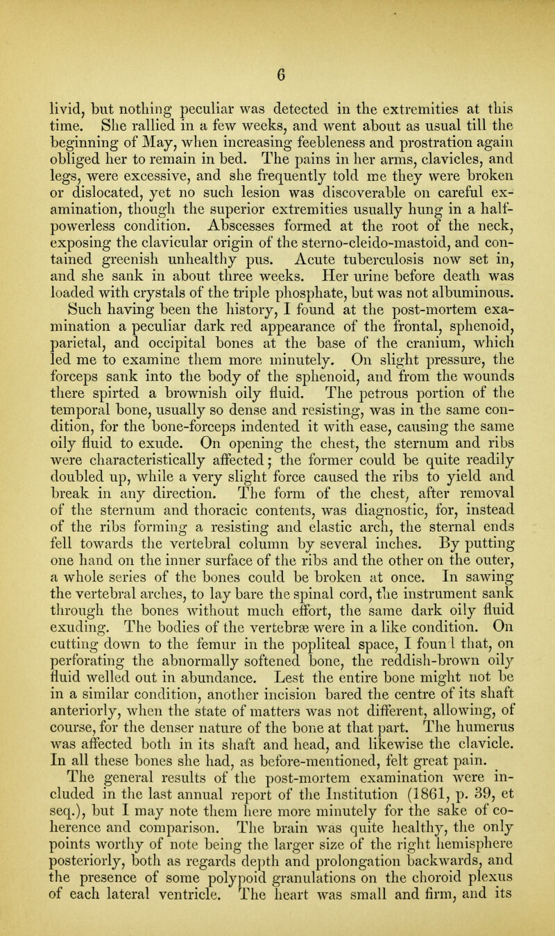livid, but nothing peculiar was detected in the extremities at this time. She rallied in a few weeks, and went about as usual till the beginning of May, when increasing feebleness and prostration again obliged her to remain in bed. The pains in her arms, clavicles, and legs, were excessive, and she frequently told me they were broken or dislocated, yet no such lesion was discoverable on careful ex- amination, though the superior extremities usually hung in a half- powerless condition. Abscesses formed at the root of the neck, exposing the clavicular origin of the sterno-cleido-mastoid, and con- tained greenish unhealthy pus. Acute tuberculosis now set in, and she sank in about three weeks. Her urine before death was loaded with crystals of the triple phosphate, but was not albuminous. Such having been the history, I found at the post-mortem exa- mination a peculiar dark red appearance of the frontal, sphenoid, parietal, and occipital bones at the base of the cranium, which led me to examine them more minutely. On slight pressure, the forceps sank into the body of the sphenoid, and from the wounds there spirted a brownish oily fluid. The petrous portion of the temporal bone, usually so dense and resisting, was in the same con- dition, for the bone-forceps indented it with ease, causing the same oily fluid to exude. On opening the chest, the sternum and ribs were characteristically affected* the former could be quite readily doubled up, while a very slight force cau.sed the ribs to yield and break in any direction. The form of the chest, after removal of the sternum and thoracic contents, was diagnostic, for, instead of the ribs forming a resisting and elastic arch, the sternal ends fell towards the vertebral column by several inches. By putting one hand on the inner surface of the ribs and the other on the outer, a whole series of the bones could be broken at once. In sawing the vertebral arches, to lay bare the spinal cord, the instrument sank through the bones without much effort, the same dark oily fluid exuding. The bodies of the vertebrae were in a like condition. On cutting down to the femur in the popliteal space, I foun 1 that, on perforating the abnormally softened bone, the reddish-brown oily fluid welled out in abundance. Lest the entire bone might not be in a similar condition, another incision bared the centre of its shaft anteriorly, when the state of matters was not different, allowing, of course, for the denser nature of the bone at that part. The humerus was affected both in its shaft and head, and likewise the clavicle. In all these bones she had, as before-mentioned, felt great pain. The general results of the post-mortem examination were in- cluded in the last annual report of the Institution (1861, p. 39, et seq.), but I may note them here more minutely for the sake of co- herence and comparison. The brain was quite healthy, the only points worthy of note being the larger size of the right hemisphere posteriorly, both as regards depth and prolongation backwards, and the presence of some polypoid granulations on the choroid plexus of each lateral ventricle. The heart was small and firm, and its