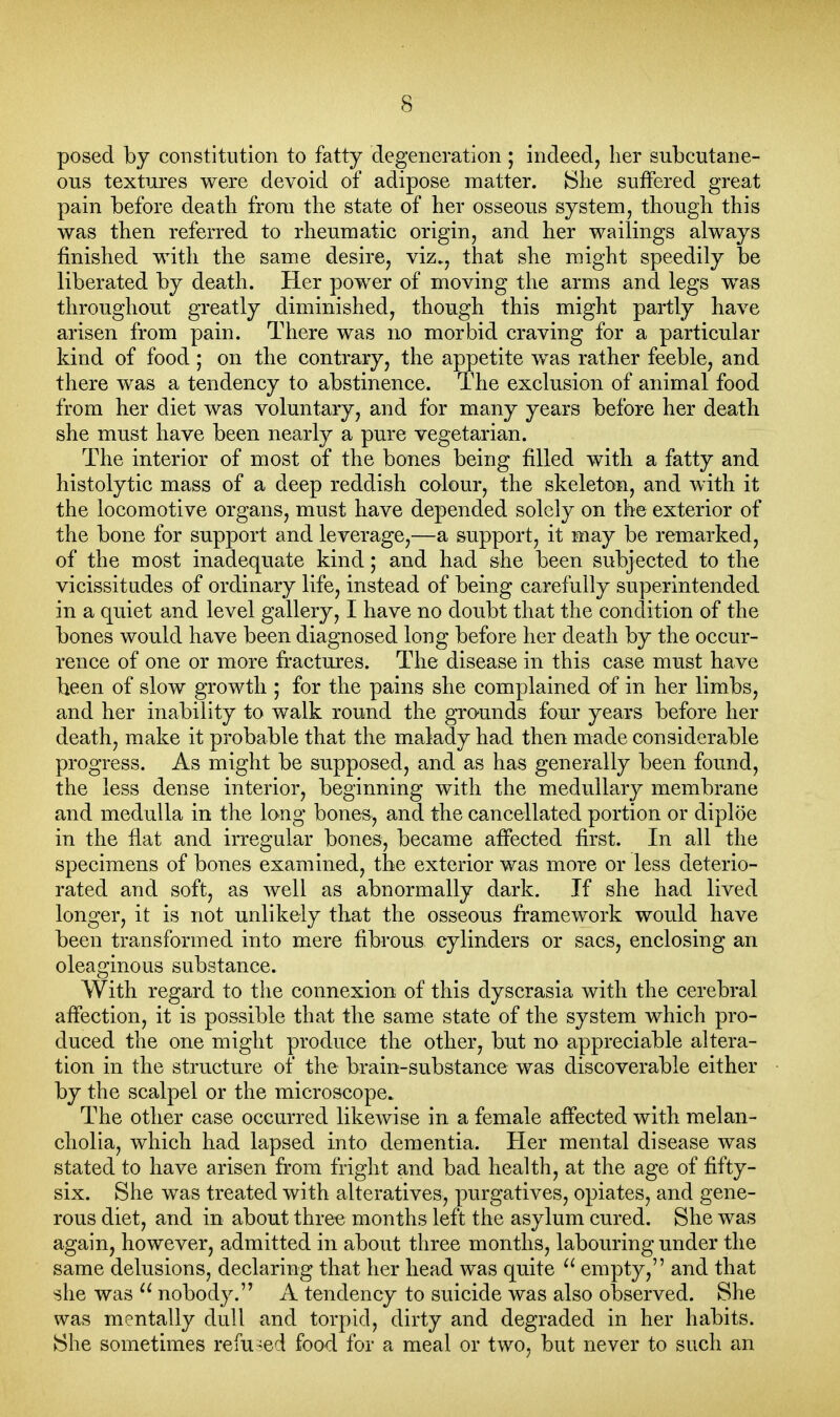 posed by constitution to fatty degeneration; indeed, her subcutane- ous textures were devoid of adipose matter. {She suffered great pain before death frora the state of her osseous system, though this was then referred to rheumatic origin, and her wailings always finished with the same desire, viz., that she might speedily be liberated by death. Her power of moving the arms and legs was throughout greatly diminished, though this might partly have arisen from pain. There was no morbid craving for a particular kind of food; on the contrary, the appetite was rather feeble, and there was a tendency to abstinence. The exclusion of animal food from her diet was voluntary, and for many years before her death she must have been nearly a pure vegetarian. The interior of most of the bones being filled with a fatty and histolytic mass of a deep reddish colour, the skeleton, and with it the locomotive organs, must have depended solely on the exterior of the bone for support and leverage,—a support, it may be remarked, of the most inadequate kind; and had she been subjected to the vicissitudes of ordinary life, instead of being carefully superintended in a quiet and level gallery, I have no doubt that the condition of the bones would have been diagnosed long before her death by the occur- rence of one or more fractures. The disease in this case must have been of slow growth ; for the pains she complained of in her limbs, and her inability to walk round the grounds four years before her death, make it probable that the malady had then made considerable progress. As might be supposed, and as has generally been found, the less dense interior, beginning with the medullary membrane and medulla in the long bones, and the cancellated portion or diploe in the flat and irregular bones, became affected first. In all the specimens of bones examined, the exterior was more or less deterio- rated and soft, as well as abnormally dark. If she had lived longer, it is not unlikely that the osseous framework would have been transformed into mere fibrous cylinders or sacs, enclosing an oleaginous substance. With regard to the connexion of this dyscrasia with the cerebral affection, it is possible that the same state of the system which pro- duced the one might produce the other, but no appreciable altera- tion in the structure of the brain-substance was discoverable either by the scalpel or the microscope. The other case occurred likewise in a female affected with melan- cholia, which had lapsed into dementia. Her mental disease was stated to have arisen from fright and bad health, at the age of fifty- six. She was treated with alteratives, purgatives, opiates, and gene- rous diet, and in about three months left the asylum cured. She was again, however, admitted in about three months, labouring under the same delusions, declaring that her head was quite ^' empty, and that she was nobody. A tendency to suicide was also observed. She was mentally dull and torpid, dirty and degraded in her habits. She sometimes refused food for a meal or two, but never to such an