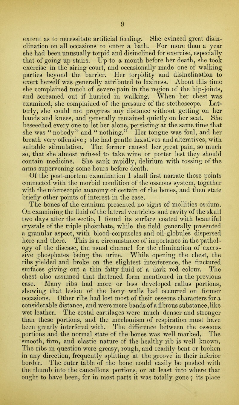 extent as to necessitate artificial feeding. She evinced great disin- clination on all occasions to enter a batli. For more than a year she had been unusually torpid and disinclined for exercise, especially that of going up stairs. Up to a month before her death, she took exercise in the airing court, and occasionally made one of walking- parties beyond the barrier. Her torpidity and disinclination to exert herself was generally attributed to laziness. About this time she complained much of severe pain in the region of the hip-joints, and screamed out if hurried in walking. When her chest was examined, she complained of the pressure of the stethoscope. Lat- terly, she could not progress any distance without getting on her hands and knees, and generally remained quietly on her seat. She beseeclied every one to let her alone, persisting at the same time that she was '^nobody and  nothing. Her tongue was foul, and her breath very otFensive; she had gentle laxatives and alteratives, with suitable stimulation. The former caused her great pain, so much so, that she almost refused to take wine or porter lest they should contain medicine. She sank rapidly, delirium with tossing of the arms supervening some hours before death. Of the post-mortem examination I shall first narrate those points connected with the morbid condition of the osseous system, together with the microscopic anatomy of certain of the bones, and then state briefly other points of interest in the case. The bones of the cranium presented no signs of mollities ossium. On examining the fluid of the lateral ventricles and cavity of the skull two days after the sectio, I found its surface coated with beautiful crystals of the triple phosphate, wdiile the field generally presented a granular aspect, with blood-corpuscles and oil-globules dispersed here and there. This is a circumstance of importance in the pathol- ogy of the disease, the usual channel for the elimination of exces- sive phosphates being the urine. While opening the chest, the ribs yielded and broke on the slightest interference, the fractured surfaces giving out a thin fatty fluid of a dark red colour. The chest also assumed that flattened form mentioned in the previous case. Many ribs had more or less developed callus portions, showing that lesion of tlie bony walls had occurred on former occasions. Other ribs had lost most of their osseous characters for a considerable distance, and were mere bands of a fibrous substance, like wet leather. The costal cartilages were much denser and stronger than these portions, and the mechanism of respiration must have been greatly interfered with. The difference between the osseous portions and the normal state of the bones was well marked. The smooth, firm, and elastic nature of the healthy rib is well known. The ribs in question were greasy, rough, and readily bent or broken in any direction, frequently splitting at the groove in their inferior border. 'J'he outer table of the bone could easily be pushed with the thumb into the cancellous portions, or at least into where that ought to have been, for in most parts it was totally gone ; its place