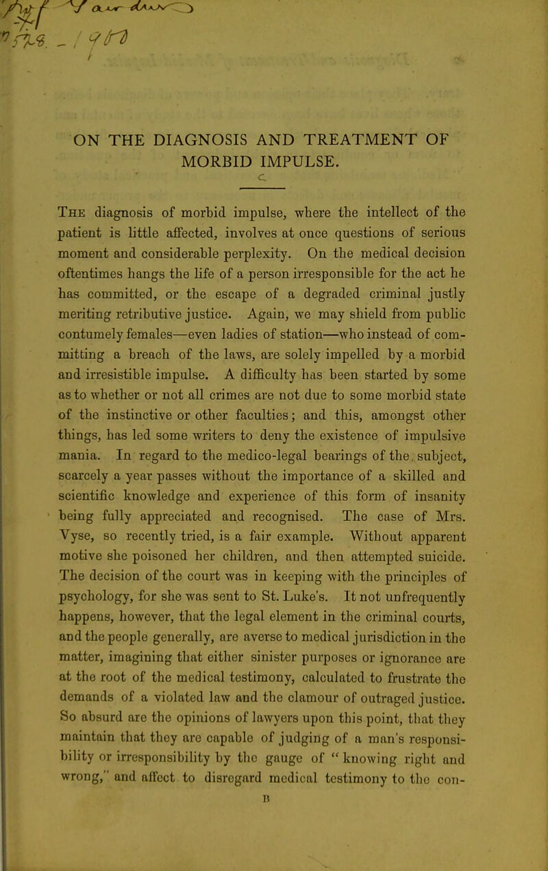 ON THE DIAGNOSIS AND TREATMENT OF MORBID IMPULSE. c The diagnosis of morbid impulse, where the intellect of the patient is little aflfected, involves at once questions of serious moment and considerable perplexity. On the medical decision oftentimes hangs the life of a person irresponsible for the act he has committed, or the escape of a degraded criminal justly meriting retributive justice. Again, we may shield from public contumely females—even ladies of station—who instead of com- mitting a breach of the laws, are solely impelled by a morbid and irresistible impulse. A difficulty has been started by some as to whether or not all crimes are not due to some morbid state of the instinctive or other faculties; and this, amongst other things, has led some writers to deny the existence of impulsive mania. In regard to the medico-legal bearings of the. subject, scarcely a year passes without the importance of a skilled and scientific knowledge and experience of this form of insanity being fully appreciated and recognised. The case of Mrs. Vyse, so recently tried, is a fair example. Without apparent motive she poisoned her children, and then attempted suicide. The decision of the court was in keeping with the principles of psychology, for she was sent to St. Luke's, It not unfrequently happens, however, that the legal element in the criminal couiis, and the people generally, are averse to medical jurisdiction in the matter, imagining that either sinister purposes or ignorance are at the root of the medical testimony, calculated to frustrate the demands of a violated law and the clamour of outraged justice. So absurd are the opinions of lawyers upon this point, that they maintain that they are capable of judging of a man's responsi- bility or irresponsibility by the gauge of  knowing right and wrong, and affect to disregard medical testimony to the con- D