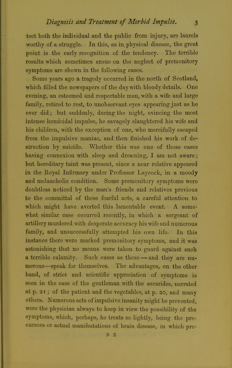 tect both the individual and the public from injury, are laurels worthy of a struggle. In this, as in, physical disease, the great point is the early recognition of the tendency. The terrible results which sometimes ensue on the neglect of premonitory symptoms are shown in the following cases. Some yeare ago a tragedy occurred in the north of Scotland, which filled the newspapers of the day with bloody details. One evening, an esteemed and respectable man, with a wife and large family, retired to rest, to unobservant eyes appearing just as he ever did; but suddenly, during the night, evincing the most intense homicidal impulse, he savagely slaughtered his wife and his children, with the exception of one, who mercifully escaped from the impulsive maniac, and then finished his work of de- struction by suicide. Whether this was one of those cases having connexion with sleep and dreaming, I am not aware ; but hereditary taint was present, since a near relative appeared in the Koyal Infirmary under Professor Laycock, in a moody and melancholic condition. Some premonitory symptoms were doubtless noticed by the man's friends and relatives previous to the committal of these fearful acts, a careful attention to which might have averted this lamentable event. A some- what similar case occurred recently, in which a sergeant of artillery murdered with desperate accuracy his wife and numerous family, and unsuccessfully attempted his own life. In this instance there were marked premonitory symptoms, and it was astonishing that no means were taken to guard against such a terrible calamity. Such cases as these — and they are nu- merous—speak for themselves. The advantages, on the other hand, of strict and scientific appreciation of symptoms is seen in the case of the gentleman with the ascarides, narrated at p. ai; of the patient and the vegetables, at p, 20, and many others. Numerous acts of impulsive insanity might be prevented, were the physician always to keep in view the possibility of the symptoms, which, perhaps, he treats so lightly, being the pre- cursors or actual manifestations of brain disease, in wliich prc- D 2