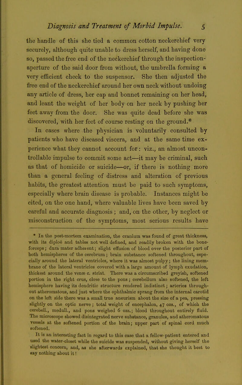 the handle of this she tied a common cotton neckerchief very securely, although quite unable to dress herself, and having done so, passed the free end of the neckerchief through the inspection- aperture of the said door from without, the umbrella forming a very efficient check to the suspensor. She then adjusted the free end of the neckerchief around her own neck without undoing any article of dress, her cap and bonnet remaining on her head, and leant the weight of her body on her neck by pushing her feet away from the door. She was quite dead before she was discovered, with her feet of course resting on the ground.''^ In cases where the physician is voluntarily consulted by patients who have diseased viscera, and at the same time ex- perience what they cannot account for: viz., an almost uncon- trollable impulse to commit some act—it may be criminal, such as that of homicide or suicide—or, if there is nothing more than a general feeling of distress and alteration of previous habits, the greatest attention must be paid to such symptoms, especially where brain disease is probable. Instances might be cited, on the one hand, where valuable lives have been saved by careful and accurate diagnosis ; and, on the other, by neglect or misconstruction of the symptoms, most serious results have * In the post-mortem examination, the cranium was found of great thickness, with its diploe and tables not well defined, and readily broken with the bone- forceps ; dnra mater adherent; slight effusion of blood over the posterior part of both hemispheres of the cerebrum; brain substance softened throughout, espe- cially around the lateral ventricles, where it was almost pulpy; the lining mem- brane of the lateral ventricles covered with a large amount of lymph exudation, thickest around the vense c. striat. There was a circumscribed greyish, softened portion in the right eras, close to the pons; cerebellum also softened, the left hemisphere having its dendritic structure rendered indistinct; arteries through- out atheromatous, and just where the ophthalmic sprang from the internal carotid on the left side there was a small true aneurism about the size of a pea, pressing slightly on the optic nerve ; total weight of encephalon, 47 ozs., of which the cerebell., medull., and pons weighed 6 ozs.; blood throughout entirely fluid. The microscope showed disintegrated nerve substiince, granules, and atheromatous vessels at the softened portion of the brain; upper part of spinal cord much softened. It is an interesting fact in regard to this case that a fellow-patient entered and used the water-closet while the suicide was suspended, without giving herself the slightest conceni, and, as slie afterwards explained, that she thought it best to say nothing about it!