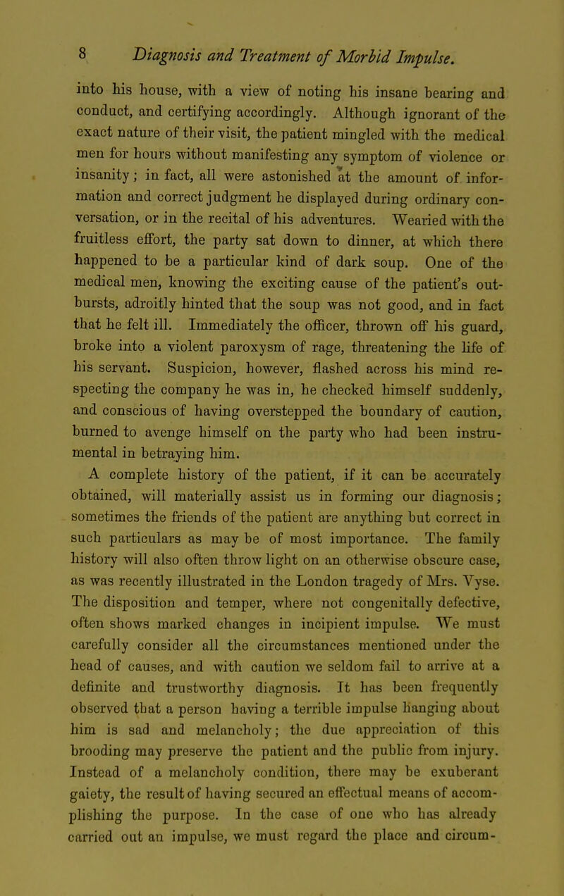 into his house, with a view of noting his insane bearing and conduct, and certifying accordingly. Although ignorant of the exact nature of their visit, the patient mingled with the medical men for hours without manifesting any symptom of violence or insanity; in fact, all were astonished at the amount of infor- mation and correct judgment he displayed during ordinary con- versation, or in the recital of his adventures. Wearied with the fruitless effort, the party sat down to dinner, at which there happened to be a particular kind of dark soup. One of the medical men, knowing the exciting cause of the patient's out- bursts, adroitly hinted that the soup was not good, and in fact that he felt ill. Immediately the officer, thrown oflf his guard, broke into a violent paroxysm of rage, threatening the life of his servant. Suspicion, however, flashed across his mind re- specting the company he was in, he checked himself suddenly, and conscious of having overstepped the boundary of caution, burned to avenge himself on the party who had been instru- mental in betraying him. A complete history of the patient, if it can be accurately obtained, will materially assist us in forming our diagnosis; sometimes the friends of the patient are anything but correct in such particulars as may be of most importance. The family history will also often throw light on an otherwise obscure case, as was recently illustrated in the London tragedy of Mrs. Vyse. The disposition and temper, where not congenitally defective, often shows marked changes in incipient impulse. We must carefully consider all the circumstances mentioned under the head of causes, and with caution we seldom fail to arrive at a definite and trustworthy diagnosis. It has been frequently observed tbat a person having a terrible impulse hanging about him is sad and melancholy; the due appreciation of this brooding may preserve the patient and the public from injury. Instead of a melancholy condition, there may be exuberant gaiety, the result of having secured an effectual means of accom- plishing the purpose. In the case of one who has already carried out an impulse, we must regard the place and circum-