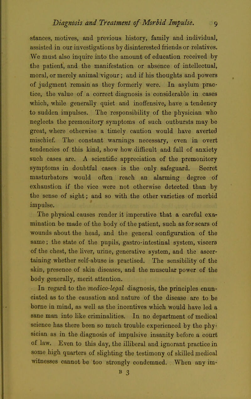 stances, motives, and previous history, family and individual, assisted in our investigations by disinterested friends or relatives. We must also inquire into the amount of education received by the patient, and the manifestation or absence of intellectual, moral, or merely animal vigour; and if his thoughts and powers of judgment remain as they formerly were. In asylum prac- tice, the value of a correct diagnosis is considerable in cases wliich, while generally quiet arid inoffensive, have a tendency to sudden impulses. The responsibility of the physician who neglects the premonitory symptoms of such outbursts may be great, where otherwise a timely caution would have averted mischief. The constant warnings necessary, even in overt tendencies of this kind, show how difficult and full of anxiety such cases are. A scientific appreciation of the premonitory symptoms in doubtful cases is the only safeguard. Secret masturbators would often reach an alarming degree of exhaustion if the vice were not otherwise detected than by the sense of sight; and so with the other varieties of morbid impulse. The physical causes render it imperative that a careful exa- mination be made of the body of the patient, such as for scars of wounds about the head, and the general configuration of the same; the state of the pupils, gastro-intestinal system, viscera of the chest, the liver, urine, generative system, and the ascer- taining whether self-abuse is practised. The sensibility of the skin, presence of skin diseases, and the muscular power of the body generally, merit attention. In regard to the medico-legal diagnosis, the principles enun- ciated as to the causation and nature of the disease are to be borne in mind, as well as the incentives which would have led a sane man into like criminalities. In no department of medical science has there been so much trouble experienced by the phy- sician as in the diagnosis of impulsive insanity before a court of law. Even to this day, the illiberal and ignorant practice in some high quarters of shghting the testimony of skilled medical witnesses cannot be too strongly condemned. When any im- B 3