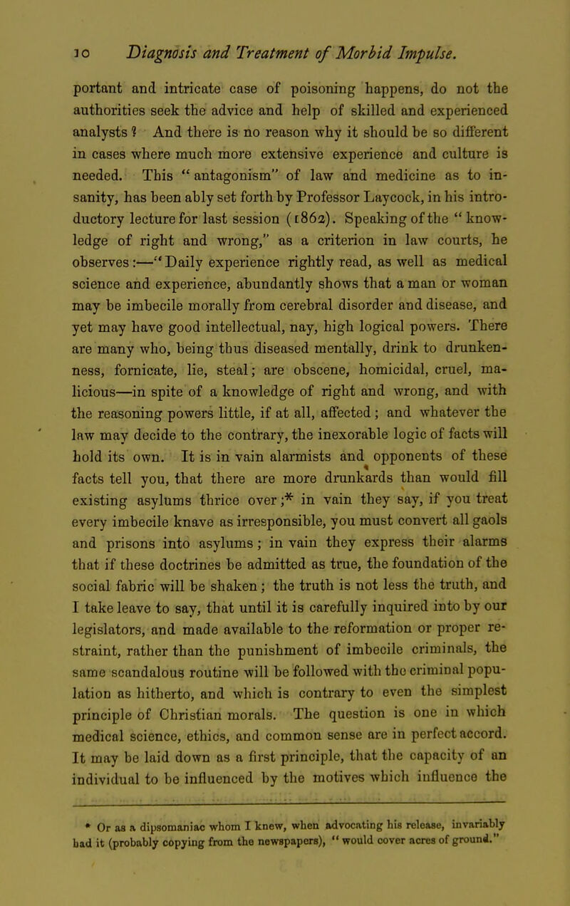 portant and, intricate case of poisoning happens, do not the authorities seek the advice and help of skilled and experienced analysts ? And there is no reason why it should be so different in cases where much more extensive experience and culture is needed. This  antagonism of law and medicine as to in- sanity, has been ably set forth by Professor Laycock, in his intro- ductory lecture for last session ([86a). Speaking of the know- ledge of right and wrong, as a criterion in law courts, he observes:—'Daily experience rightly read, as well as medical science and experience, abundantly shows that a man or woman may be imbecile morally from cerebral disorder and disease, and yet may have good intellectual, nay, high logical powers. There are many who, being thus diseased mentally, drink to drunken- ness, fornicate, lie, steal; are obscene, homicidal, cruel, ma- licious—in spite of a knowledge of right and wrong, and with the reasoning powers little, if at all, affected; and whatever the law may decide to the contrary, the inexorable logic of facts will hold its own. It is in vain alannists and opponents of these facts tell you, that there are more drunkards than would fill existing asylums thrice over in vain they say, if you treat every imbecile knave as irresponsible, you must convert all gaols and prisons into asylums; in vain they express their alarms that if these doctrines be admitted as true, the foundation of the social fabric will be shaken; the truth is not less the truth, and I take leave to say, that until it is carefully inquired into by our legislators, and made available to the reformation or proper re- straint, rather than the punishment of imbecile criminals, the same scandalous routine will be followed with the criminal popu- lation as hitherto, and which is contrary to even the simplest principle of Christian morals. The question is one in which medical science, ethics, and common sense are in perfect accord. It may be laid down as a first principle, that the capacity of an individual to be influenced by the motives which influence the • Or as a dipsomaniac whom I knew, when advocating his release, invariably had it (probably copying from the newspapers),  would cover acres of ground.