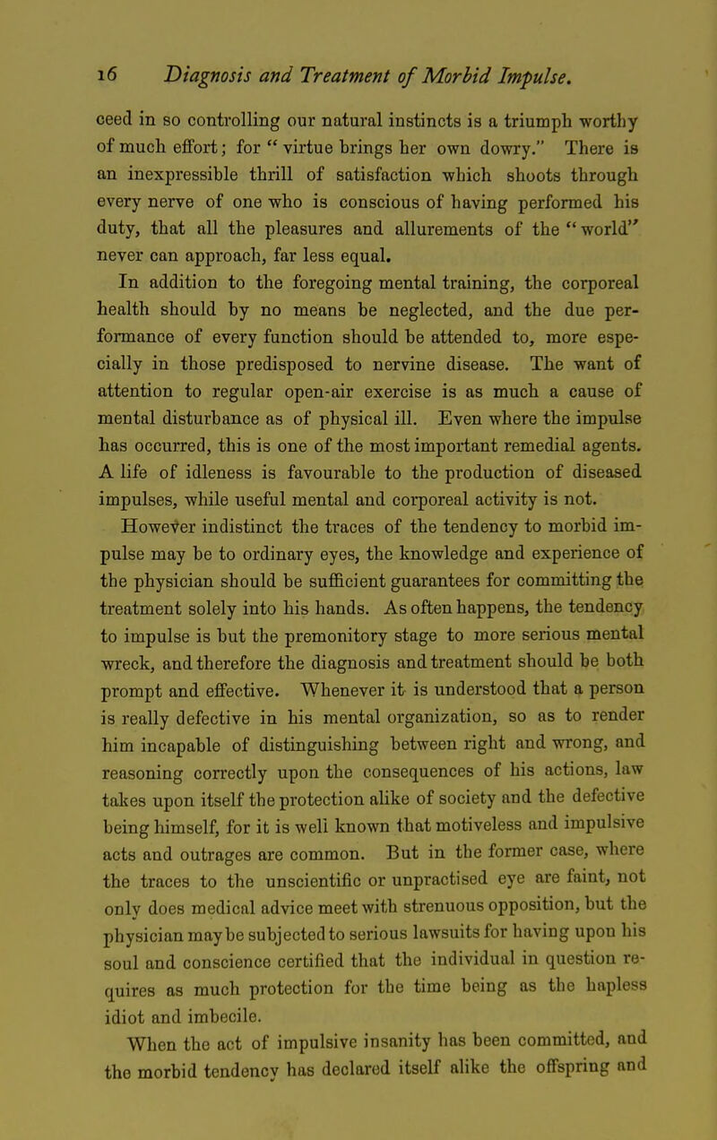 ceed in so controlling our natural instincts is a triumph worthy of much effort; for  virtue brings her own dowry. There is an inexpressible thrill of satisfaction which shoots through every nerve of one who is conscious of having performed his duty, that all the pleasures and allurements of the  world never can approach, far less equal. In addition to the foregoing mental training, the corporeal health should by no means be neglected, and the due per- formance of every function should be attended to, more espe- cially in those predisposed to nervine disease. The want of attention to regular open-air exercise is as much a cause of mental disturbance as of physical ill. Even where the impulse has occurred, this is one of the most important remedial agents. A life of idleness is favourable to the production of diseased impulses, while useful mental and corporeal activity is not. However indistinct the traces of the tendency to morbid im- pulse may be to ordinary eyes, the knowledge and experience of the physician should be sufl&cient guarantees for committing the treatment solely into his hands. As often happens, the tendency to impulse is but the premonitory stage to more serious mental vsreck, and therefore the diagnosis and treatment should be both prompt and effective. Whenever it is understood that a person is really defective in his mental organization, so as to render him incapable of distinguishing between right and wrong, and reasoning correctly upon the consequences of his actions, law takes upon itself the protection alike of society and the defective being himself, for it is well known that motiveless and impulsive acts and outrages are common. But in the former case, where the traces to the unscientific or unpractised eye are faint, not only does medical advice meet with strenuous opposition, but the physician maybe subjected to serious lawsuits for having upon his soul and conscience certified that the individual in question re- quires as much protection for the time being as the hapless idiot and imbecile. When the act of impulsive insanity has been committed, and the morbid tendency has declared itself alike the offspring and