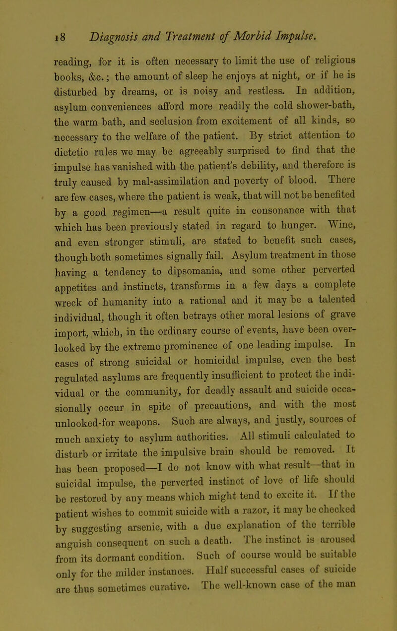 reading, for it is often necessary to limit the use of religious books, &c.; the amount of sleep he enjoys at night, or if he is disturbed by dreams, or is noisy and restless. In addition, asylum conveniences afford more readily the cold shower-bath, the warm bath, and seclusion from excitement of all kinds, so necessary to the welfare of the patient. By strict attention to dietetic rules we may be agreeably surprised to find that the impulse has vanished with the patient's debility, and therefore is truly caused by mal-assimilation and poverty of blood. There are few cases, where the patient is weak, that will not be benefited by a good regimen—a result quite in consonance with that which has been previously stated in regard to hunger. Wine, and even stronger stimuli, are stated to benefit such cases, though both sometimes signally fail. Asylum treatment in those having a tendency to dipsomania, and some other perverted appetites and instincts, transforms in a few days a complete wreck of humanity into a rational and it may be a talented individual, though it often betrays other moral lesions of grave import, which, in the ordinary course of events, have been over- looked by the extreme prominence of one leading impulse. In cases of strong suicidal or homicidal impulse, even the best regulated asylums are frequently insufficient to protect the indi- vidual or the community, for deadly assault and suicide occa- sionally occur in spite of precautions, and %vith the most unlooked-for weapons. Such are always, and justly, sources of much anxiety to asylum authorities. All stimuli calculated to disturb or irritate the impulsive brain should be removed. It has been proposed—I do not know with what result—that in suicidal impulse, the perverted instinct of love of life should be restored by any means which might tend to excite it. If the patient wishes to commit suicide with a razor, it may be checked by suggesting arsenic, with a due explanation of the terrible anguish consequent on such a death. The instinct is aroused from its dormant condition. Such of course would be suitable only for the milder instances. Half successful cases of suicide are thus sometimes curative. The well-known case of the man