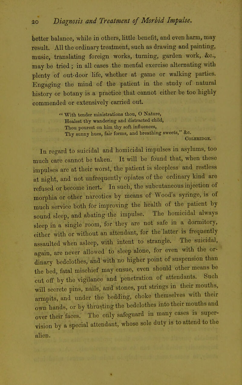 better balance, while in others, little benefit, and even harm, may result. All the ordinary treatment, such as drawing and painting, music, translating foreign works, turning, garden work, &c., may be tried; in all cases the menfal exercise alternating with plenty of out-door life, whether at game or walking parties. Engaging the mind of the patient in the study of natural history or botany is a practice that cannot either be too highly commended or extensively carried out.  With tender ministrations thou, 0 Nature, Healest thy wandering and distracted child, Thou pourest on him thy soft influences. Thy sunny hues, fair forms, and breathing sweets, &c. COLEKIDaB, In regard to suicidal and homicidal impulses in asylums, too much care cannot be taken. It will be found that, when these impulses are at their worst, the patient is sleepless and restless at night, and not unfrequently opiates of the ordinary kind are refused or become inert. In such, the subcutaneous injection of morphia or other narcotics by means of Wood's syringe, is of much service both for improving the health of the patient by sound sleep, and abating the impulse. The homicidal always sleep in a single room, for they are not safe in a dormitory, either with or without an attendant, for the'latter is frequently assaulted when asleep, with intent to strangle. The suicidal, again, are never allowed to sleep alone, for even with the or- dinary bedclothes, and with no higher point of suspension than the bed, fatal mischief may ensue, even should other means be cut off by the vigilance and penetration of attendants. Such will secrete pins, nails, ^ind stones, put strings in their mouths, armpits, and under the bedding, choke themselves with their own hands, or by thrusting the bedclothes into their mouths and over their faces. The only safeguard in many cases is super- vision by a special attendant, whose sole duty is to attend to the alien. *