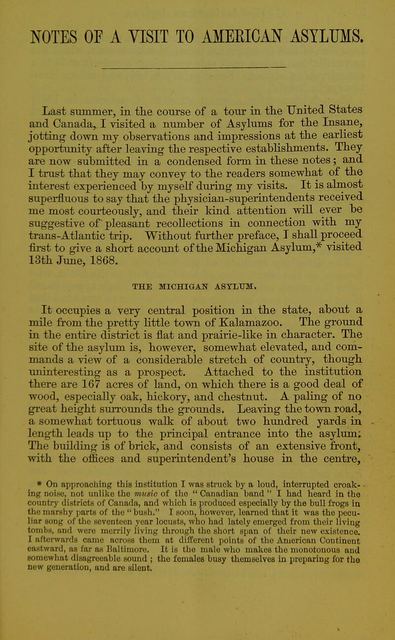 NOTES OF A VISIT TO AMEKICAN ASYLUMS. Last summer, in tlie course of a tour in th.e United States and Canada, I visited a number of Asylums for tlie Insane, jotting down my observations and impressions at tbe earliest opportunity after leaving the respective establishments. They are now submitted in a condensed form in these notes; and I trust that they may convey to the readers somewhat of the interest experienced by myself during my visits. It is almost superfluous to say that the physician-superintendents received me most courteously, and their land attention will ever be suggestive or pleasant recollections in connection with my trans-Atlantic trip. Without further preface, I shall proceed first to give a short account of the Michigan Asylum,^ visited 13th June, 1868. THE MICHIGAN ASTXiUM. It occupies a very central position in the state, about a mile from the pretty little town of Kalamazoo. The ground in the entire district is flat and prairie-like in character. The site of the asylum is, however, somewhat elevated, and com- mands a view of a considerable stretch of country, though uninteresting as a prospect. Attached to the institution there are 167 acres of land, on which there is a good deal of wood, especially oak, hickory, and chestnut. A paling of no great height surrounds the grounds. Leaving the town road, a somewhat tortuous walk of about two hundred yards in length leads up to the principal entrance into the asylum; The building is of brick, and consists of an extensive front, with the offices and superintendent's house in the centre, * On approaching this institution I was struck by a loud, interrupted croak- ■ ing noise, not unlilie the music of the  Canadian band  I had lieard in tho country districts of Canada, and which is produced especially by the bull frogs in the marshy parts of the  bush. I soon, however, learned that it was the pecu- liar song of the seventeen year locusts, who had lately emerged from their living tombs, and were merrily living through the short span of their new existence. I afterwards came across them at different points of the American Continent eastward, as far as Baltimore. It is the male who makes the monotonous and somewhat disagreeable sound ; the females busy themselves in preparing for the new generation, and are silent. V