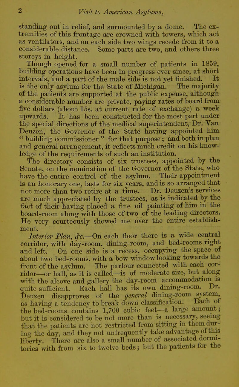 standing out in relief, and surmounted by a dome. The ex- tremities of tHs frontage are crowned with towers, which act as ventilators, and on each side two wings recede from it to a considerable distance. Some parts are two, and others three storeys in height. Though opened for a small number of patients in 1859, building operations have been in progress ever since, at short intervals, and a part of the male side is not yet finished. It is the only asylum for the State of Michigan. The majority of the patients are supported at the public expense, although a considerable number are private, paying rates of board from five dollars (about 15s. at current rate of exchange) a week upwards. It has been constructed for the most part under the special directions of the medical superintendent. Dr. Yan Deuzen, the Governor of the State having appointed him  building commissioner  for that purpose; and both in plan and general arrangement, it reflects much credit on his know- ledge of the requirements of such an institution. The directory consists of six trustees, appointed by the Senate, on the nomination of the Governor of the State, who have the entire control of the asylum. Their appointment is an honorary one, lasts for six years, and is so arranged that not more than two retire at a time. Dr. Deuzen's services are much appreciated by the trustees, as is indicated by the fact of their having placed a fine oil painting of him in the board-room along with those of two of the leading directors. He very courteously showed me over the entire establish- ment. Interior Plan, ^c.—On each floor there is a wide central corridor, with day-room, dining-room, and bed-rooms right and left. On one side is a recess, occupying the space of about two bed-rooms, with a bow window looking towards the front of the asylum. The parlour connected with each cor- ridor—or haU, as it is called—is of moderate size, but along with the alcove and gallery the day-room accommodation is quite sufficient. Each hall has its own dining-room. Dr. Deuzen disapproves of the general dining-room system, as having a tendency to break down classification. Each of the bed-rooms contains 1,700 cubic feet—a large amount; but it is considered to be not more than is necessary, seemg that the patients are not restricted from sitting in them dur- ing the day, and they not unfrequently take advantage of this liberty. There are also a smaU number of associated dormi- tories with from six to twelve beds; but the patients for the