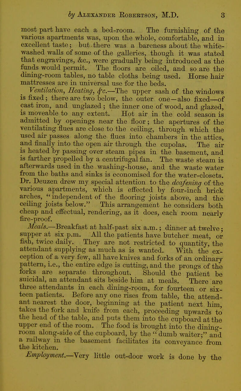 most part have each a bed-room. The furnishing of the various apartments was, upon the whole, comfortable, and in excellent taste; but . there was a bareness about the white- washed walls of some of the galleries, though it was stated that engravings, &c., were gradually being introduced as the funds would permit. The floors are oiled, and so are the dining-room tables, no table cloths being used. Horse hair mattresses are in universal use for the beds. Ventilation^ Beating^ Sfc.—The upper sash of the windows is fixed; there are two below, the outer one—also fixed—of cast iron, and unglazed ; the inner one of wood, and glazed, is moveable to any extent. Hot air in the cold season is admitted by openings near the floor; the apertures of the ventilating flues are close to the ceiling, through which the used air passes along the flues into chambers in the attics, and finally into the open air through the cupolas. The air is heated by passing over steam pipes in the basement, and is farther propelled by a centrifugal fan. The waste steam is afterwards used in the washing-house, and the waste water from the baths and sinks is economised for the water-closets. Dr. Deuzen drew my special attention to the deafening of the various apartments, which is effected by four-inch brick arches,  independent of the flooring joists above, and the ceiling joists below. This arrangement he considers both cheap and effectual, rendering, as it does, each room nearly fire-proof. Meals.—Breakfast at half-past six a.m.; dinner at twelve; supper at six p.m. All the patients have butcher meat, or fish, twice daily. They are not restricted to quantity, the attendant supplying as much as is wanted. With the ex- ception of a very few, all have knives and forks of an ordinary pattern, i.e., the entire edge is cutting, and the prongs of the forks are separate throughout. Should the patient be suicidal, an attendant sits beside him at meals. There are three attendants in each dining-room, for fourteen or six- teen patients. Before any one rises from table, the attend- ant nearest the door, beginning at the patient next him, takes the fork and knife from each, proceeding upwards to the head of the table, and puts them into the cupboard at the upper end of the room. The food is brought into the dining- room along-side of the cupboard, by the  dumb waiter; and a railway in the basement facilitates its conveyance from the kitchen. Employment.—N&ry little out-door work is done by the