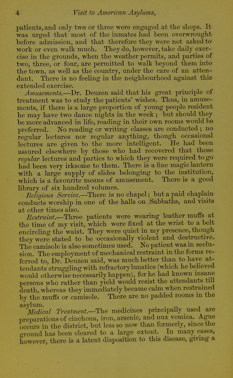 patients, and only two or tliree were engaged at the shops. It was urged that most of the inmates had been overwrought before admission, and that therefore they were not asked to work or even walk much. They do, however, take daily exer- cise in the grounds, when the weather permits, and parties of two, three, or four, are permitted to walk beyond them into the town, as weU as the country, under the care of an atten- dant. There is no feeling in the neighbourhood against this extended exercise. Amusements.—Dr. Deuzen said that his great principle of treatment was to study the patients' wishes. Thus, in amuse- ments, if there is a large proportion of young people resident he may have two dance nights in the week; but should they be more advanced in life, reading in their own rooms would be preferred. No reading or writing classes are conducted; no regular lectures nor regular anything, though occasional lectures are given to the more intelligent. He had been assured elsewhere by those who had recovered that those regular lectures and parties to which they were required to go had been very irksome to them. There is a fine magic lantern with a large supply of slides belonging to the institution, which is a favourite means of amusement. There is a good library of six hundred voliunes. Religious Service.—There is no chapel; but a paid chaplain conducts worship in one of the halls on .Sabbaths, and visits at other times also. Restraint.—Three patients were wearing leather muffs at the time of my visit, which were fixed at the wrist to a belt encircling the waist. They were quiet in my presence, though they were stated to be occasionally violent and destructive. The camisole is also sometimes used. No patient was in seclu- sion. The employment of mechanical restraint in the forms re- ferred to, Dr. Deuzen said, was much better than to have at- tendants struggling with refractory lunatics (which he believed would otherwise necessarily happen), for he had known msane persons who rather than yield would resist the attendants tiU death, whereas they immediately became cahn when restrained by the muffs or camisole. There are no padded rooms in the asylum. , . . n j Medical Treatment.—T:he medicines principaUy used are preparations of cinchona, iron, arsenic, and nux vomica. Ague occurs in the district, but less so now than formerly, since the ground has been cleared to a large extent. In many cases, however, there is a latent disposition to this disease, givmg a