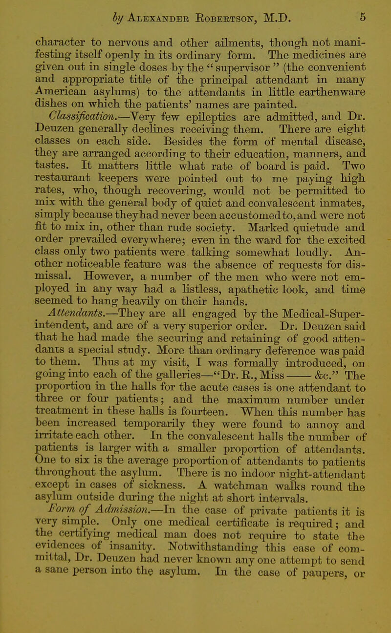 character to nervous and other ailments, tkougli not mani- festing itself openly in its ordinary form. The medicines are given out in single doses by the  supervisor  (the convenient and appropriate title of the principal attendant in many American asylums) to the attendants in little earthenware dishes on which the patients' names are painted. Classification.—Very few epileptics are admitted, and Dr. Deuzen generally declines receiving them. There are eight classes on each side. Besides the form of mental disease, they are arranged according to their education, manners, and tastes. It matters little what rate of board is paid. Two restaurant keepers were pointed out to me paying high rates, who, though recovering, would not be permitted to mix vnth the general body of qtdet and convalescent inmates, simply because they had never been accustomed to, and were not fit to mix in, other than rude society. Marked quietude and order prevailed everywhere; even in the ward for the excited class only two patients were talking somewhat loudly. An- other noticeable feature was the absence of requests for dis- missal. However, a number of the men who were not em- ployed in any way had a listless, apathetic look, and time seemed to hang heavily on their hands. Attendants.—They are all engaged by the Medical-Super- intendent, and are of a very superior order. Dr. Deuzen said that he had made the securing and retaining of good atten- dants a special study. More than ordinary deference was paid to them. Thus at my visit, I was formally introduced, on going into each of the galleries—Dr. R., Miss &c. The proportion in the halls for the acute cases is one attendant to three or four patients; and the maximum number under treatment in these halls is fourteen. When this number has been increased temporarily they were found to annoy and irritate each other. In the convalescent halls the nvimber of patients is larger with a smaller proportion of attendants. One to six is the average proportion of attendants to patients thi-oughout the asylum. There is no indoor night-attendant except in cases of sickness. A watchman walks round the asylum outside during the night at short intervals. Form of Admission.—In the case of private patients it is very simple. Only one medical certificate is required; and the certifying medical man does not require to state the evidences of insanity. Notwithstanding this ease of com- mittal, Dr. Deuzen had never known any one attempt to send a sane person into the asylmn. In the case of paupers, or