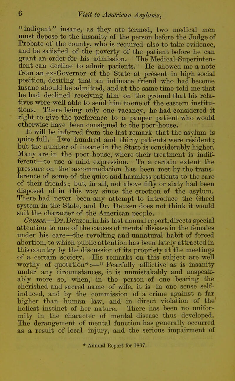 indigent insane, as they are termed, two medical men must depose to the insanity of the person before the Judge of Probate of the county, who is required also to take evidence, and be satisfied of the poverty of the patient before he can grant an order for his admission. The Medical-Superinten- dent can decline to admit patients. He showed me a note from an ex-Governor of the State at present in high social position, desiring that an intimate friend who had become insane should be admitted, and at the same time told me that he had declined receiving him on the ground that his rela- tives were well able to send him to one of the eastern institu- tions. There being only one vacancy, he had considered it right to give the preference to a pauper patient who would otherwise have been consigned to the poor-house. It will be inferred from the last remark that the asylum is quite full. Two hundred and thirty patients were resident; but the number of insane in the State is considerably higher. Many are in the poor-house, where their treatment is indif- ferent—to use a mild expression. To a certain extent the pressure on the accommodation has been met by the trans- ference of some of the quiet and harmless patients to the care of their friends; but, in all, not above fifty or sixty had been disposed of in this way since the erection of the asylum. There had never been any attempt to introduce the Gheel system in the State, and Dr. Deuzen does not think it would suit the character of the American people. Causes.—Dr. Deuzen, in his last annual report, directs special attention to one of the causes of mental disease in the females under his care—the revolting and unnatural habit of forced abortion, to which public attention has been lately attracted in this country by the discussion of its propriety at the meetings of a certain society. His remarks on this subject are well worthy of quotation'^:— Fearfully afflictive as is insanity Txnder any circumstances, it is unmistakably and unspeak- ably more so, when, in the person of one bearing the cherished and sacred name of wife, it is in one sense self- induced, and by the commission of a crime against a far higher than human law, and in direct violation of the* holiest instinct of her nature. There has been no unifor- mity in the character of mental disease thus developed. The derangement of mental function has generally occurred as a result of local injviry, and the serious impairment of ♦ Annual Report for 1867.