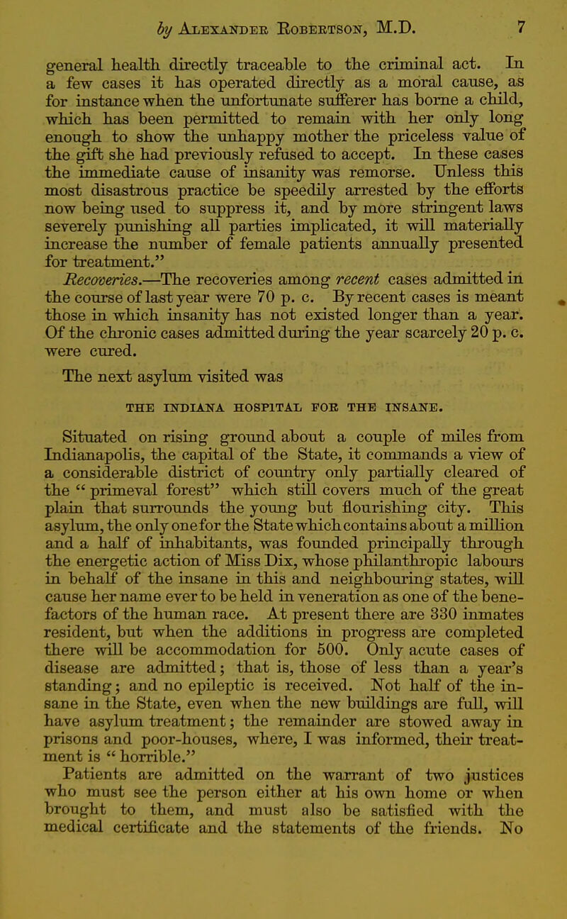 general health directly traceable to the criminal act. In a few cases it has operated directly as a moral cause, as for instance when the unfortimate sufferer has borne a child, which has been permitted to remain with her only long enough to show the unhappy mother the priceless value of the gift she had previously refused to accept. In these cases the immediate cause of insanity was remorse. Unless this most disastrous practice be speedily arrested by the efforts now being used to suppress it, and by more stringent laws severely punishing all parties implicated, it will materially increase the number of female patients annually presented for treatment. Recoveries.—The recoveries among recent cases admitted in the course of last year were 70 p. c. By recent cases is meant those in which insanity has not existed longer than a year. Of the chronic cases admitted during the year scarcely 20 p. c. were cured. The next asylum visited was THE INDIANA HOSPITAL FOE THE INSANE. Situated on rising ground about a couple of miles from Indianapolis, the capital of the State, it commands a view of a considerable district of country only partially cleared of the  primeval forest which still covers much of the great plain that surrounds the young but flourishing city. This asylum, the only one for the State which contains about a million and a half of inhabitants, was foimded principally through the energetic action of Miss Dix, whose philanthropic labours in behalf of the insane in this and neighbouring states, will cause her name ever to be held in veneration as one of the bene- factors of the human race. At present there are 330 inmates resident, but when the additions in progress are completed there will be accommodation for 500. Only acute cases of disease are admitted; that is, those of less than a year's standing; and no epileptic is received. Not half of the in- sane in the State, even when the new buildings are full, wiU have asylum treatment; the remainder are stowed away in prisons and poor-houses, where, I was informed, their treat- ment is  horrible. Patients are admitted on the warrant of two justices who must see the person either at his own home or when brought to them, and must also be satisfied with the medical certificate and the statements of the friends. No