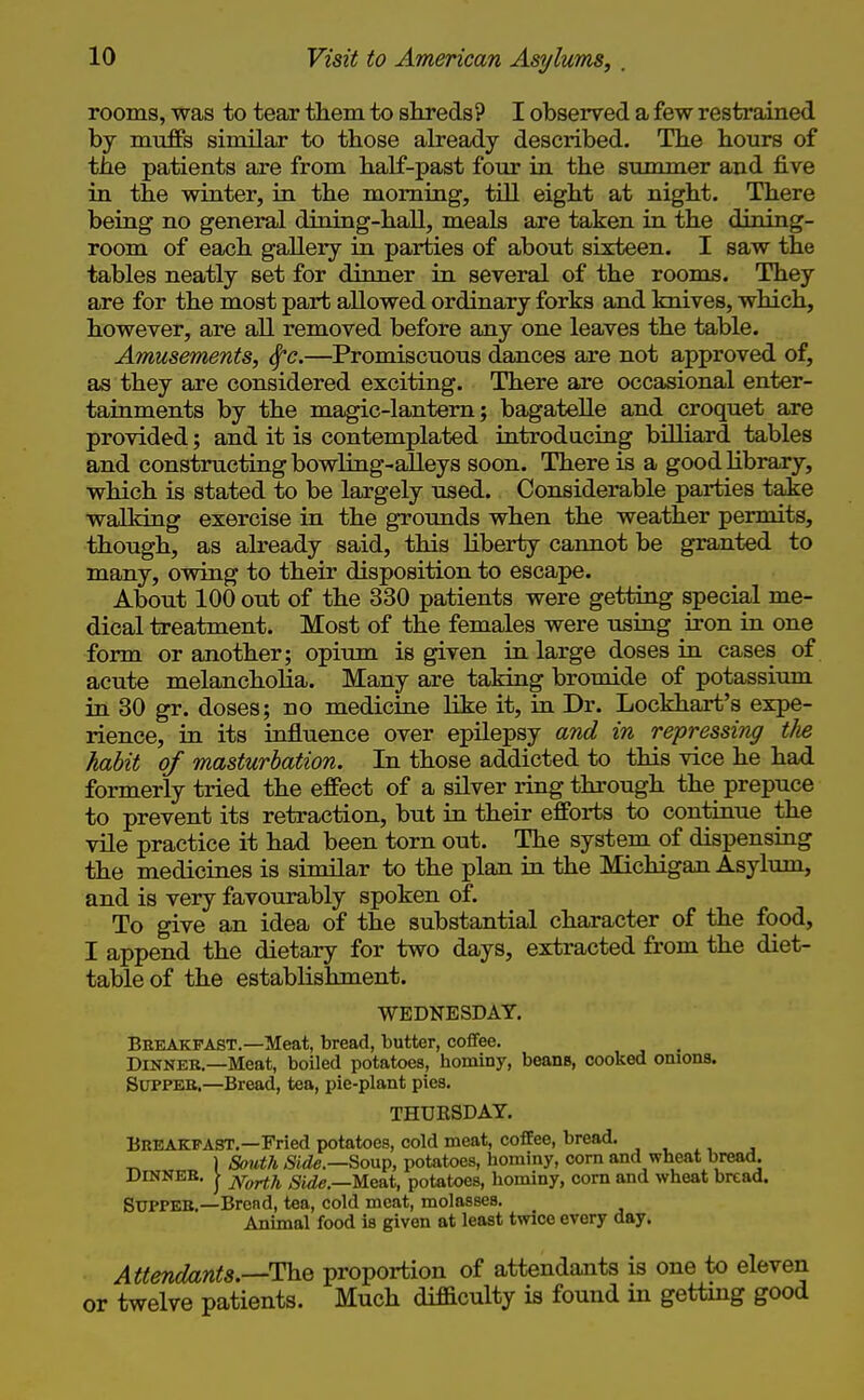rooms, was to tear tliem to skreds? I observed a few restrained by muffs similar to those already described. The hours of the patients are from half-past four in the summer and five in the winter, in the morning, tOl eight at night. There being no general dining-hall, meals are taken in the dining- room of each gallery in parties of about sixteen. I saw the tables neatly set for dinner in several of the rooms. They are for the most part allowed ordinary forks and knives, which, however, are all removed before any one leaves the table. Amusements, ^c.—Promiscuous dances are not approved of, as they are considered exciting. There are occasional enter- tainments by the magic-lantern; bagatelle and croquet are provided; and it is contemplated introducing biUiard tables and constructing bowling-alleys soon. There is a good library, which is stated to be largely used. Considerable parties take walking exercise in the groimds when the weather permits, though, as already said, this liberty cannot be granted to many, ovraig to their disposition to escape. About 100 out of the 330 patients were getting special me- dical treatment. Most of the females were using iron in one form or another; opium is given in large doses in cases of acute melancholia. Many are taking bromide of potassium in 30 gr. doses; no medicine like it, in Dr. Lockhart's expe- rience, in its influence over epilepsy and in repressing tJie habit of masturbation. In those addicted to this vice he had formerly tried the effect of a silver ring through the prepuce to prevent its retraction, but in their efforts to continue the vile practice it had been torn out. The system of dispensiag the medicines is similar to the plan in the Michigan Asylum, and is very favourably spoken of. To give an idea of the substantial character of the food, I append the dietary for two days, extracted from the diet- table of the establishment. WEDNESDAY. Bkkakfast.—Meat, bread, butter, coffee. Dinner.—Meat, boiled potatoes, hominy, beans, cooked omons. SlTPPEB.—Bread, tea, pie-plant pies. THUB8DAY. Breakfast.—Fried potatoes, cold meat, coffee, bread. ) Soutli Side.—So\x^, potatoes, hominy, corn and wheat bread. DINNER. I j^^ji ^Mie.—Meat, potatoes, hominy, corn and wheat bread. Supper.—Brend, tea, cold meat, molasses. Animal food is given at least twice every day. Attendants,—The proportion of attendants is one to eleven twelve patients. Much difficulty is found in getting good