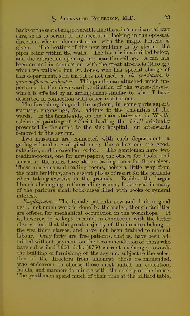backs of the seats being reversible like tbose in American railway cars, so as to permit of the spectators looking in tbe opposite direction, when a demonstration witb tbe magic lantern is given. Tbe beating of tbe new building is by steam, tbe pipes being witbin tbe walls. Tbe bot air is admitted below, and tbe extraction openings are near tbe ceiling. A fan bas been erected in connection witb tbe great air-ducts (tbrougb wbicb we walked), but Dr. Jones, wbo bas special cbarge of tbis department, said tbat it is not used, as the ventilation is quite sufficient without it. Tbis gentleman attached mucb im- portance to tbe downward ventilation of tbe water-closets, wbicb is effected by an arrangement similar to wbat I bave described in connection witb otber institutions. Tbe fiimisbing is good tbrougbout, in some parts superb statuary, engravings, &c., adding to tbe amenities of tbe wards. In tbe female side, on tbe main staircase, is West's celebrated painting of  Cbrist bealing tbe sick, originally presented by tbe artist to tbe sick hospital, but afterwards removed to the asylum. Two museums are connected with each department—a geological and a zoological one; tbe collections are good, extensive, and in excellent order. Tbe gentlemen bave two reading-rooms, one for newspapers, tbe others for books and journals; the ladies bave also a reading-room for themselves. These museums and reading-rooms, being a Httle way from tbe main building, are pleasant places of resort for tbe patients when taking exercise in tbe grounds. Besides tbe larger libraries belonging to the reading-rooms, I observed in many of tbe parlours small book-cases filled with books of general interest. Employment.—^The female patients sew and knit a good deal; not much work is done by the males, though facilities are offered for mechanical occupation in tbe workshops. It is, however, to be kept in mind, in connection with the latter observation, that the great majority of the inmates belong to tbe wealthier classes, and have not been trained to manual labour. Only forty are free patients, that is, have been ad- mitted without payment on tbe recommendation of those wbo have subscribed 5000 dols. (£750 current exchange) towards the building or furnishing of the asylum, subject to the selec- tion of the directors from amongst tbose recommended, wbo endeavour to choose tbose most suited in education, habits, and manners to mingle witb tbe society of tbe bouse. The gentlemen spend mucb of their time at the billiard table,