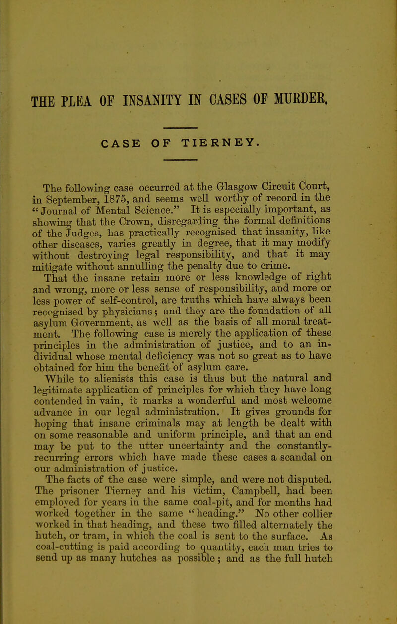 THE PLEA OF INSANITY IN CASES OF MUEDER. CASE OF TIERNEY. The following case occurred at the Glasgow Circuit Court, in September, 1875, and seems well worthy of record in the  Journal of Mental Science. It is especially important, as showing that the Crown, disregarding the formal definitions of the Judges, has practically recognised that insanity, like other diseases, varies greatly in degree, that it may modify without destroying legal responsibility, and that it may mitigate without annulling the penalty due to crime. That the insane retain more or less knowledge of right and wrong, more or less sense of responsibility, and more or less power of self-control, are truths which have always been recognised by physicians; and they are the foundation of all asylum Government, as well as the basis of all moral treat- ment. The following case is merely the application of these principles in the administration of justice, and to an in- dividual whose mental deficiency was not so great as to have obtained for him the benefit of asylum care. While to alienists this case is thus but the natural and legitimate application of principles for which they have long contended in vain, it marks a wonderful and most welcome advance in our legal administration. It gives grounds for hoping that insane criminals may at length be dealt with on some reasonable and uniform principle, and that an end may be put to the utter uncertainty and the constantly- recurring errors which have made these cases a scandal on our administration of justice. The facts of the case were simple, and were not disputed. The prisoner Tiemey and his victim, Campbell, had been employed for years in the same coal-pit, and for months had worked together in the same  heading. No other collier worked in that heading, and these two filled alternately the hutch, or tram, in which the coal is sent to the surface. As coal-cutting is paid according to quantity, each man tries to send up as many hutches as possible; and as the full hutch