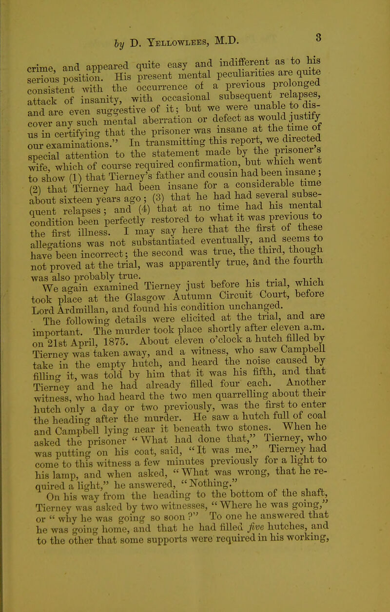 crime and appeared quite easy and indifferent as to his se Ss position. His present mental peculiarities are quite consistent with the Occurrence of a previous pro onged attack of insanity, with occasional subsequent relapses, and are even suggestive of it; but we were nnable to dis- „ny such iSe'ntal aben^ation or defect as would^us ify us in certifying that the prisoner was insane at the time ot o^examinrtions. In transmitting this report we directed special attention to the statement made by the prisoner s wTfe which of course required confirmation, but which went to show (1) that Tierney's father and cousin had been insane; (21 that Tierney had been insane for a considerable time about sixteen years ago ; (3) that he had had several subse- quent relapses; and^4) that at no time had his mental condition been perfectly restored to what it was prejous to the first illness. I may say here that the first of these allegations was not substantiated eventually, f ^d seems to have been incorrect; the second was true, the third, though not proved at the trial, was apparently true, and the fourth was also probably true. ■, . , • i i,- i. We again examined Tierney jnst before his trial, which took place at the Glasgow Autumn Circuit Court, before Lord Ardmillan, and found his condition unchanged. The following details were elicited at the trial, and are important. The murder took place shortly after eleven a.m. on 21st April, 1875. About eleven o'clock a hutch filled by Tierney was taken away, and a witness, who saw Campbell take in the empty hutch, and heard the noise caused by fiUinff it, was told by him that it was his fifth, and that Tierney and he had already filled four each. Another witness, who had heard the two men quarrelling about their hutch only a day or two previously, was the first to enter the heading after the murder. He saw a hutch full of coal and Campbell lying near it beneath two stones.^ When he asked the prisoner What had done that, Tierney, who was putting on his coat, said,  It was me. Tierney had come to this witness a few minutes previously for a hght to his lamp, and when asked, What was wrong, that he re- quired a light, he answered, Nothing. On his way from the heading to the bottom ot the shatt, Tierney was asked by two witnesses, Where he was going, or  why he was going so soon ? To one he answered that he was going home, and that he had filled five hutches, and to the other that some supports were required in his working,