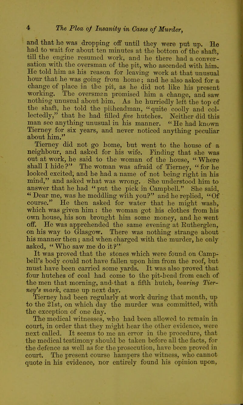 and that he was dropping off until they were put up. He had to wait for about ten minutes at the bottom of the shaft, till the engine resumed work, and he there had a conver- sation with the oversman of the pit, who ascended with him. He told him as his reason for leaving work at that unusual hour that he was going from home; and he also asked for a change of place in the pit, as he did not like his present working. The oversman promised him a change, and saw nothiog unusual about him. As he hurriedly left the top of the shaft, he told the pitheadman, quite coolly and col- lectedly, that he had filled five hutches. Neither did this man see anything unusual in his manner.  He had known Tierney for six years, and never noticed anything peculiar about him. Tierney did not go home, but went to the house of a neighbour, and asked for his wife. Finding that she was out at work, he said to the woman of the house,  Where shall I hide ? The woman was afraid of Tierney,  for he looked excited, and he had a name of not being right in his mind, and asked what was wrong. She understood him to answer that he had put the pick in Campbell. She said, Dear me, was he meddling with you? and he replied, Of course. He then asked for water that he might wash, which was given him: the woman got his clothes from his own house, his son brought him some money, and he went off. He was apprehended the same evening at Eutherglen, on his way to Glasgow. There was nothing strange about his manner then; and when charged with the murder, he only asked,  Who saw me do it ? It was proved that the stones which were found on Camp- bell's body could not have fallen upon him from the roof, but must have been carried some yards. It was also proved that four hutches of coal had come to the pit-head from each of the men that morning, and that a fifth hutch, hearing Tier- ney's mark, came up next day. Tierney had been regularly at work during that month, up to the 21st, on which day the murder was committed, with the exception of one day. The medical witnesses, who had been allowed to remaiji in court, in order that they might hear the other evidence, were next called. It seems to me an error in the procedure, that the medical testimony should be taken before all the facts, for the defence as well as for the prosecution, have been proved in court. The present course hampers the witness, who cannot quote in his evidence, nor entirely found his opinion upon.