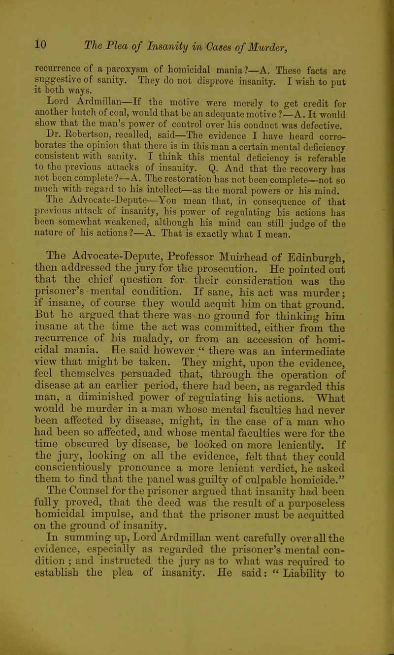 recurrence of a paroxysm of homicidal mania ?—A. These facts are pnggestive of sanity. They do not disprove insanity. I wish to put it both ways. Lord Ardmillan—If the motive were merely to get credit for another hutch of coal, would that be an adequate motive A. It would show that the man's power of control over his conduct was defective. Dr. Robertson, recalled, said—The evidence I have heard corro- borates the opinion that there is in this man a certain mental deficiency consistent with sanity. I think this mental deficiency is referable to the pre\nous attacks of insanity. Q. And that the recovery has not been complete ?—A. The restoration has not been complete—not so much with regard to his intellect—as the moral powers or his mind. The Advocate-Depute—You mean that, in consequence of that previous attack of insanity, his power of regialating his actions has been somewhat weakened, although his mind can still judge of the nature of his actions?—A. That is exactly what I mean. The Advocate-Depute, Professor Muirhead of Edinburgh, then addressed the jmy for the prosecution. He pointed out that the chief question for their consideration was the prisoner's - mental condition. If sane, his act was murder; if insane, of course they would acquit him on that ground. But he argued that there was no ground for thinking him insane at the time the act was committed, either from the recurrence of his malady, or from an accession of homi- cidal mania. Ee said however  there was an intermediate view that might be taken. They might, upon the evidence, feel themselves persuaded that, through the operation of disease at an earlier period, there had been, as regarded this man, a diminished power of regulating his actions. What would be murder in a man whose mental faculties had never been affected by disease, might, in the case of a man who had been so affected, and whose mental faculties were for the time obscured by disease, be looked on more leniently. If the jury, looking on all the evidence, felt that they could conscientiously pronounce a more lenient verdict, he asked them to find that the panel was guilty of culpable homicide. The Counsel for the prisoner argued that insanity had been fully proved, that the deed was the result of a purposeless homicidal impulse, and that the prisoner must be acquitted on the ground of insanity. In summing up. Lord Ardmillan went carefully over all the evidence, especially as regarded the j)risoner's mental con- dition ; and instructed the jury as to what was required to establish the plea of insanity. He said:  Liability to