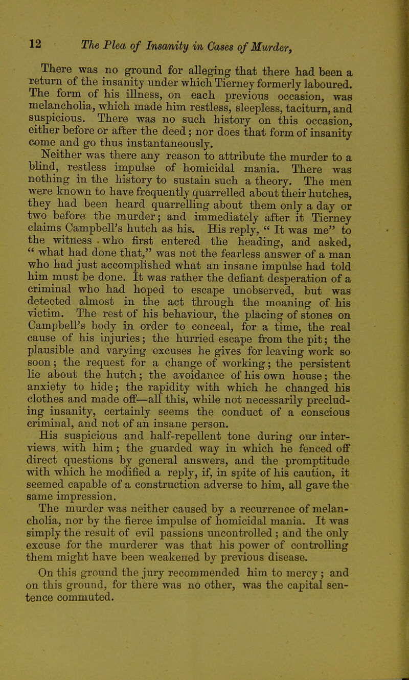 There was no ground for alleging tliat there had been a return of the insanity under which Tierney formerly laboured. The form of his illness, on each previous occasion, was melancholia, which made him restless, sleepless, taciturn, and suspicious. There was no such history on this occasion, either before or after the deed; nor does that form of insanity come and go thus instantaneously. Neither was there any reason to attribute the murder to a blind, restless impulse of homicidal mania. There was nothing in the history to sustain such a theory. The men were known to have frequently quarrelled about their hutches, they had been heard quarrelling about them only a day or two before the murder; and immediately after it Tierney claims Campbell's hutch as his. His reply,  It was me to the witness - who first entered the heading, and asked,  what had done that, was not the fearless answer of a man who had just accomplished what an insane impulse had told him must be done. It was rather the defiant desperation of a criminal who had hoped to escape unobserved, but was detected almost in the act through the moaning of his victim. The rest of his behaviour, the placing of stones on Campbell's body in order to conceal, for a time, the real cause of his injuries; the hurried escape from the pit; the plausible and varying excuses he gives for leaving work so soon; the request for a change of working; the persistent lie about the hutch; the avoidance of his own house; the anxiety to hide; the rapidity with which he changed his clothes and made off—all this, while not necessarily preclud- ing insanity, certainly seems the conduct of a conscious criminal, and not of an insane person. His suspicious and half-repellent tone during our inter- views, with him; the guarded way in which he fenced off direct questions by general answers, and the promptitude with which he modified a reply, if, in spite of his caution, it seemed capable of a construction adverse to him, all gave the same impression. The murder was neither caused by a recurrence of melan- cholia, nor by the fierce impulse of homicidal mania. It was simply the result of evil passions uncontrolled ; and the only excuse for the murderer was that his power of controlling them might have been weakened by previous disease. On this ground the jury recommended him to mercy ; and on this ground, for there was no other, was the capital sen- tence commuted.