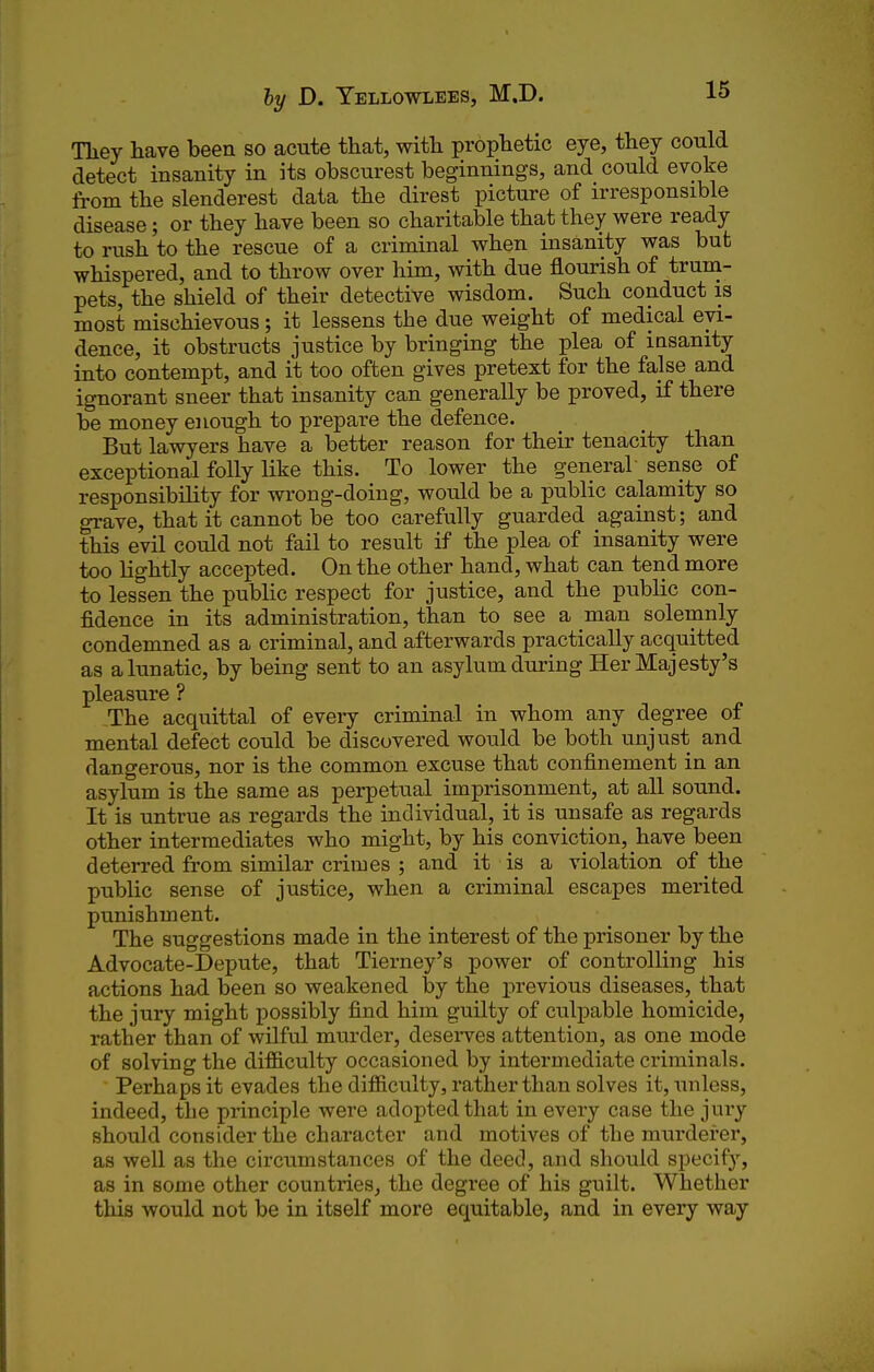 Tliey have been so acute that, with prophetic eye, they could detect insanity in its obscurest beginnings, and could evoke from the slenderest data the direst picture of irresponsible disease; or they have been so charitable that they were ready to rush to the rescue of a criminal when insanity was but whispered, and to throw over him, with due flourish of truni- pets, the shield of their detective wisdom. Such conduct is most mischievous; it lessens the due weight of medical evi- dence, it obstructs justice by bringing the plea of insanity into contempt, and it too often gives pretext for the false and ignorant sneer that insanity can generally be proved, if there be money enough to prepare the defence. But lawyers have a better reason for their tenacity than exceptional folly like this. To lower the general sense of responsibility for wrong-doing, would be a public calamity so grave, that it cannot be too carefully guarded against; and this evil could not fail to result if the plea of insanity were too lightly accepted. On the other hand, what can tend more to lessen the public respect for justice, and the public con- fidence in its administration, than to see a man solemnly condemned as a criminal, and afterwards practically acquitted as a lunatic, by being sent to an asylum during Her Majesty's pleasure ? The acquittal of every criminal in whom any degree of mental defect could be discovered would be both unjust and dangerous, nor is the common excuse that confinement in an asylum is the same as perpetual imprisonment, at all sound. It is untrue as regards the individual, it is unsafe as regards other intermediates who might, by his conviction, have been deterred from similar crimes ; and it is a violation of the public sense of justice, when a criminal escapes merited punishment. The suggestions made in the interest of the prisoner by the Advocate-Depute, that Tierney's power of controlling his actions had been so weakened by the previous diseases, that the jury might possibly find him guilty of culpable homicide, rather than of wilful murder, deserves attention, as one mode of solving the difficulty occasioned by intermediate criminals. Perhaps it evades the difficulty, rather than solves it, unless, indeed, the principle were adopted that in every case the jury should consider the character and motives of the murderer, as well as the circumstances of the deed, and should specify, as in some other countries, the degree of his guilt. Whether this would not be in itself more equitable, and in every way