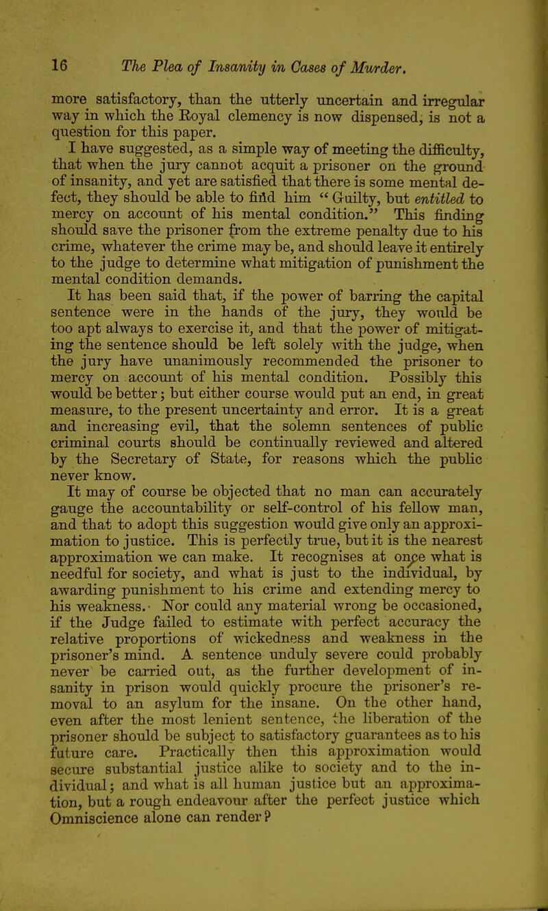 more satisfactory, than the utterly uncertain and irregular way in which the Eoyal clemency is now dispensed, is not a question for this paper. I have suggested, as a simple way of meeting the difficulty, that when the jury cannot acquit a prisoner on the ground of insanity, and yet are satisfied that there is some mental de- fect, they should be able to fidd him  Guilty, but entitled to mercy on account of his mental condition. This finding should save the prisoner ^rom the extreme penalty due to his crime, whatever the crime maybe, and should leave it entirely to the judge to determine what mitigation of punishment the mental condition demands. It has been said that, if the power of barring the capital sentence were in the hands of the jury, they would be too apt always to exercise it, and that the power of mitigat- ing the sentence should be left solely with the judge, when the jury have unanimously recommended the prisoner to mercy on account of his mental condition. Possibly this would be better; but either course would put an end, in great measure, to the present uncertainty and error. It is a great and increasing evil, that the solemn sentences of public criminal courts should be continually reviewed and altered by the Secretary of State, for reasons which the public never know. It may of course be objected that no man can accurately gauge the accountability or self-control of his fellow man, and that to adopt this suggestion would give only an approxi- mation to justice. This is perfectly ti*ue, but it is the nearest approximation we can make. It recognises at onpe what is needful for society, and what is just to the individual, by awarding punishment to his crime and extending mercy to his weakness.- Nor could any material wrong be occasioned, if the Judge failed to estimate with perfect accuracy the relative proportions of wickedness and weakness in the prisoner's mind. A sentence unduly severe could probably never be carried out, as the further development of in- sanity in prison would quickly procure the prisoner's re- moval to an asylum for the insane. On the other hand, even after the most lenient sentence, the liberation of the prisoner should be subject to satisfactory guarantees as to his future care. Practically then this approximation would secure substantial justice alike to society and to the in- dividual ; and what is all human justice but an approxima- tion, but a rough endeavour after the perfect justice which Omniscience alone can render ?