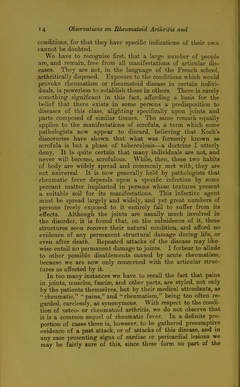 conditions, for that they have specific indications of their own cannot be doubted. We have to recognise first, that a large number of people are, and remain, free from all manifestations of articular dis- eases. They are not, in the language of the French school, arthritically disposed. Exposure to the conditions which would provoke rheumatism or rheumatoid disease in certain indivi- duals, is powerless to establish these in others. There is surely something significant in this fact, affording a basis for the belief that there exists in some persons a predisposition to diseases of this class, alighting specifically upon joints and parts composed of similar tissues. The same remark equally applies to the manifestations of scrofula, a term which some pathologists now appear to discard, believing that Koch's discoveries have shown that what was formerly known as scrofula is but a phase of tuberculosis—a doctrine I utterly deny. It is quite certain that many individuals are not, and never will become, scrofulous. While, then, these two habits of body are widely spread and commonly met with, they are not universal. It is now generally held by pathologists that rheumatic fever depends upon a specific infection by some peccant matter implanted in persons whose textures present a suitable soil for its manifestations. This infective agent must be spread largely and widely, and yet great numbers of persons freely exposed to it entirely fail to suffer from its effects. Although the joints are usually much involved in the disorder, it is found that, on the subsidence of it, these structures soon recover their natural condition, and afford no evidence of any permanent structural damage during life, or even after death. Repeated attacks of the disease may like- wise entail no permanent damage to joints. I forbear to allude to other possible disablements caused by acute rheumatism, because we are now only concerned with the articular struc- tures as affected by it. In too many instances we have to recall the fact that pains in joints, muscles, fasciae, and other parts, are styled, not only by the patients themselves, but by their medical attendants, as rheumatic, pains, and rheumatism, being too often re- garded, carelessly, as synonymous. With respect to the condi- tion of osteo- or rheumatoid arthritis, we do not observe that it is a common sequel of rheumatic fever. In a definite pro- portion of cases there is, however, to be gatliered presumptive evidence of a past attack, or of attacks of this disease, and in any case presenting signs of cardiac or pericardial lesions we may be fairly sure of this, since these form no part of the