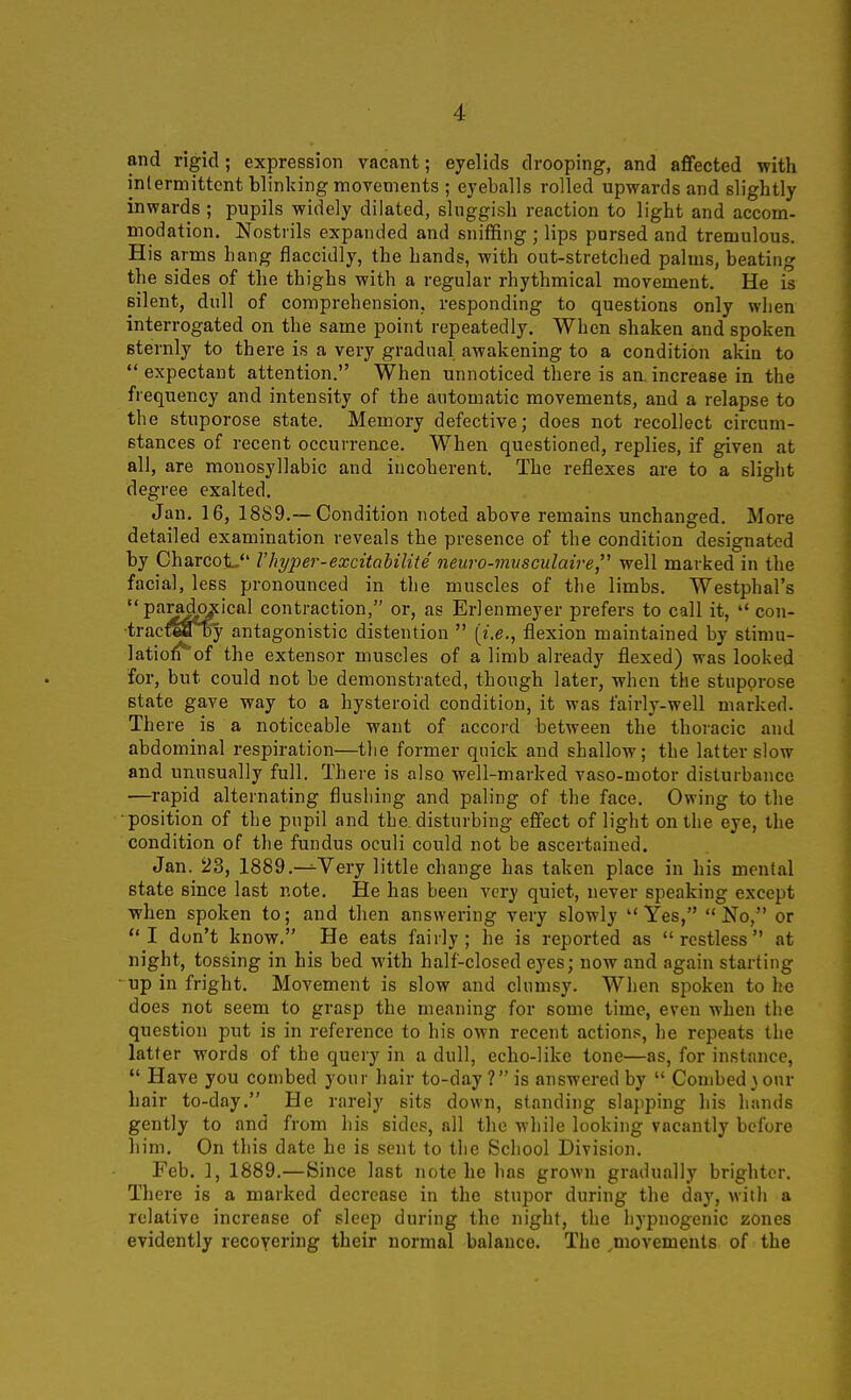 and rigid; expression vacant; eyelids drooping, and afifected with inlermittcnt blinking movements ; eyeballs rolled upwards and slightly inwards ; pupils widely dilated, sluggish reaction to light and accom- modation. Nostrils expanded and snififing ; lips pursed and tremulous. His arms hang flaccidly, the hands, with out-stretched palms, beating the sides of the thighs with a regular rhythmical movement. He is silent, dull of comprehension, responding to questions only when interrogated on the same point repeatedly. When shaken and spoken sternly to there is a very gradual awakening to a condition akin to expectant attention. When unnoticed there is an. increase in the frequency and intensity of the automatic movements, and a relapse to the stuporose state. Memory defective; does not recollect circum- stances of recent occurrence. When questioned, replies, if given at all, are monosyllabic and incoherent. The reflexes are to a slight degree exalted, Jan. 16, 18S9.—Condition noted above remains unchanged. More detailed examination reveals the presence of the condition designated by Charcot. Vhyper-excitahilite neuro-7nusculaire, well marked in the facial, less pronounced in the muscles of the limbs. Westphal's paradoxical contraction, or, as Erlenmeyer prefers to call it,  con- •tracraaby antagonistic distention  (i.e., flexion maintained by stimu- latiorf''of the extensor muscles of a limb already flexed) was looked for, but could not be demonstrated, though later, when the stupprose state gave way to a hysteroid condition, it was fairly-well marked. There is a noticeable want of accord between the thoracic and abdominal respiration—the former quick and shallow; the latter slow and unusually full. There is also well-marked vaso-motor disturbance —rapid alternating flushing and paling of the face. Owing to the ■position of the pupil and the disturbing effect of light on the eye, the condition of the fundus oculi could not be ascertained. Jan. 23, 1889.—^Very little change has taken place in his mental state since last note. He has been very quiet, never speaking except when spoken to; and then answering very slowly  Yes,  No, or I don't know. He eats fairly; he is reported as restless at night, tossing in his bed with half-closed eyes; now and again starting - up in fright. Movement is slow and clumsy. When spoken to he does not seem to grasp the meaning for some time, even when the question put is in reference to his own recent action.^, he repeats the latter words of the query in a dull, echo-like tone—as, for instance,  Have you combed your hair to-day ? is answered by  Combed}our hair to-day. He rarely sits down, standing slapping his hands gently to and from his sides, all the while looking vacantly before him. On this date he is sent to the School Division. Feb. ], 1889.—Since last note he has grown gradually brighter. There is a marked decrease in the stupor during the day, with a relative increase of sleep during the night, the hypnogenic zones evidently recoYeriug their normal balance. The movements of the