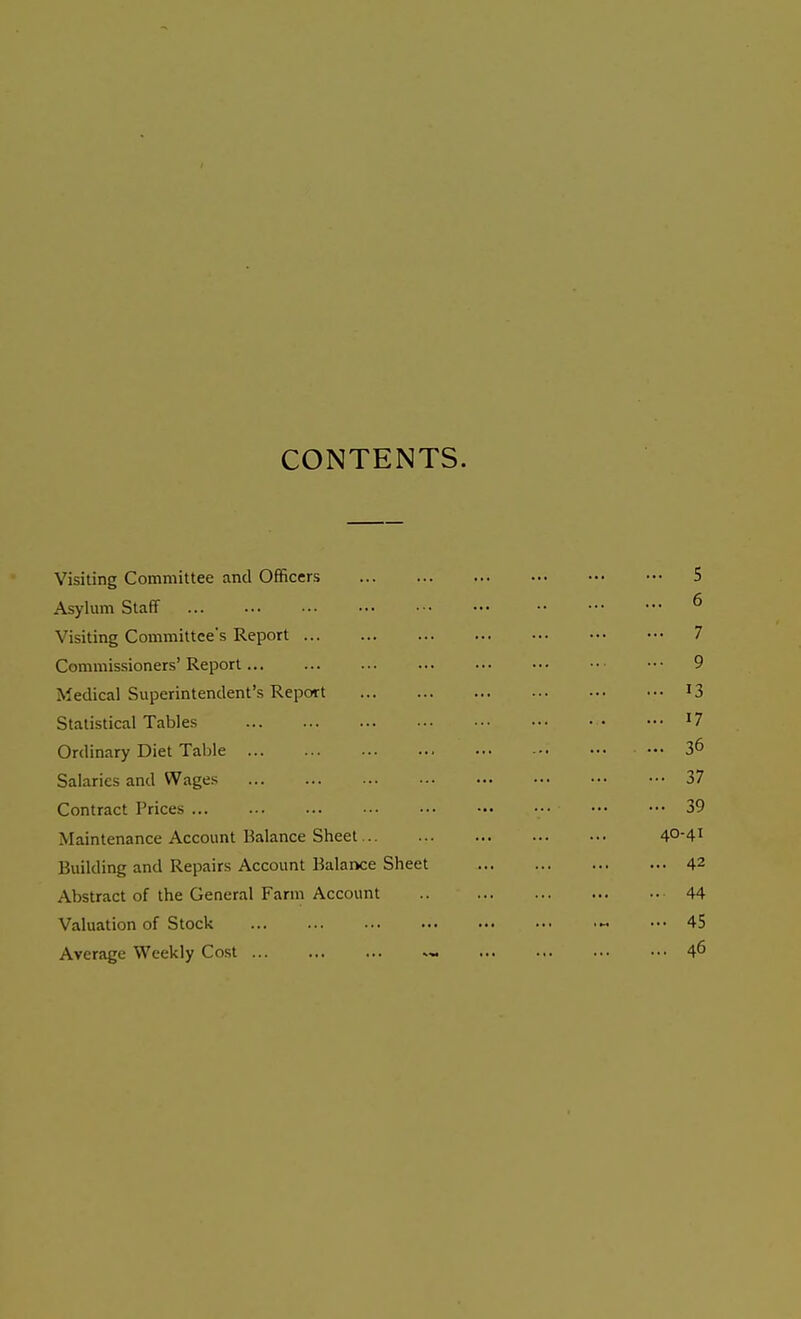 CONTENTS. Visiting Committee and Officers 5 Asylum Staff 6 Visiting Committee's Report 7 Commissioners' Report 9 Medical Superintendent's Report 13 Statistical Tables 17 Ordinary Diet Table . ... ... 36 Salaries and Wages 37 Contract Prices 39 Maintenance Account Balance Sheet 40-41 Building and Repairs Account Balance Sheet 42 Abstract of the General Farm Account .. 44 Valuation of Stock ... 45 Average Weekly Cost ... ... ... 46