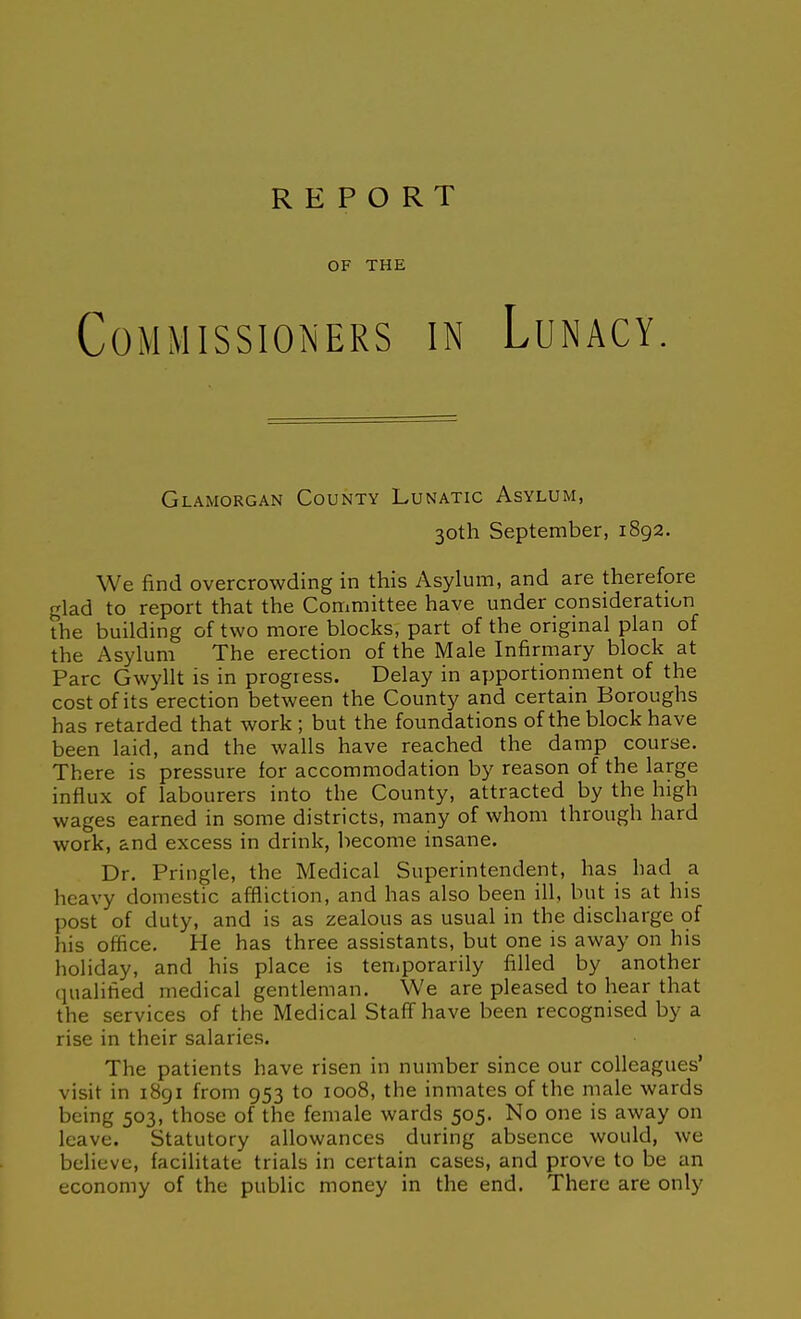 REPORT OF THE Commissioners in Lunacy. Glamorgan County Lunatic Asylum, 30th September, 1892. We find overcrowding in this Asylum, and are therefore glad to report that the Committee have under consideration the building of two more blocks, part of the original plan of the Asylum The erection of the Male Infirmary block at Pare Gwyllt is in progress. Delay in apportionment of the cost of its erection between the County and certain Boroughs has retarded that work ; but the foundations of the block have been laid, and the walls have reached the damp course. There is pressure for accommodation by reason of the large influx of labourers into the County, attracted by the high wages earned in some districts, many of whom through hard work, and excess in drink, liecome insane. Dr. Pringle, the Medical Superintendent, has had a heavy domestic affliction, and has also been ill, but is at his post of duty, and is as zealous as usual in the discharge of his office. He has three assistants, but one is away on his holiday, and his place is temporarily filled by another qualified medical gentleman. We are pleased to hear that the services of the Medical Staff have been recognised by a rise in their salaries. The patients have risen in number since our colleagues' visit in i8gi from 953 to 1008, the inmates of the male wards being 503, those of the female wards 505. No one is away on leave. Statutory allowances during absence would, we believe, facilitate trials in certain cases, and prove to be an economy of the public money in the end. There are only