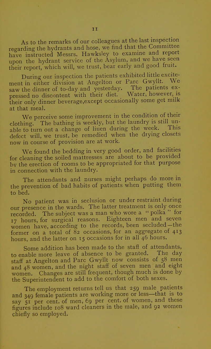 As to the remarks of our colleagues at the last inspection re<^arding the hydrants and hose, we find that the Committee have instructed Messrs. Hawksley to examine and report upon the hydrant service of the Asylum, and we have seen their report, which will, we trust, bear early and good fruit. During our inspection the patients exhibited little excite- ment in either division at Angelton or Pare Gwyllt. We saw the dinner of to-day and yesterday. The patients ex- pressed no discontent with their diet. Water, however, is their only dinner beverage.except occasionally some get milk at that meal. We perceive some improvement in the condition of their clothing. The bathing is weekly, but the laundry is still un- able to turn out a change of linen during the week. This defect will, we trust, be remedied when the drying closets now in course of provision are at work. We found the bedding in very good order, and facilities for cleaning the soiled mattresses are about to be provided bv the erection of rooms to be appropriated for that purpose in connection with the laundry. The attendants and nurses might perhaps do more in the prevention of bad habits of patients when putting them to bed. No patient was in seclusion or under restraint during our presence in the wards. The latter treatment is only once recorded. The subject was a man who wore a  polka  for 17 hours, for surgical reasons. Eighteen men and seven women have, according to the records, been secluded—the former on a total of 82 occasions, for an aggregate of 413 hours, and the latter on 15 occasions for in all 46 hours. Some addition has been made to the staff of attendants, to enable more leave of absence to be granted. The day staff at Angelton and Pare Gwyllt now consists of 58 men and 48 women, and the night staff of seven men and eight women. Changes are still frequent, though much is done by the Superintendent to add to the comfort of both sexes. The employment returns tell us that 259 male patients and 349 female patients are working more or less—that is to say 51 per cent, of men, 69 per cent, of women, and these figures include 108 ward cleaners in the male, and 92 women chiefly so employed.