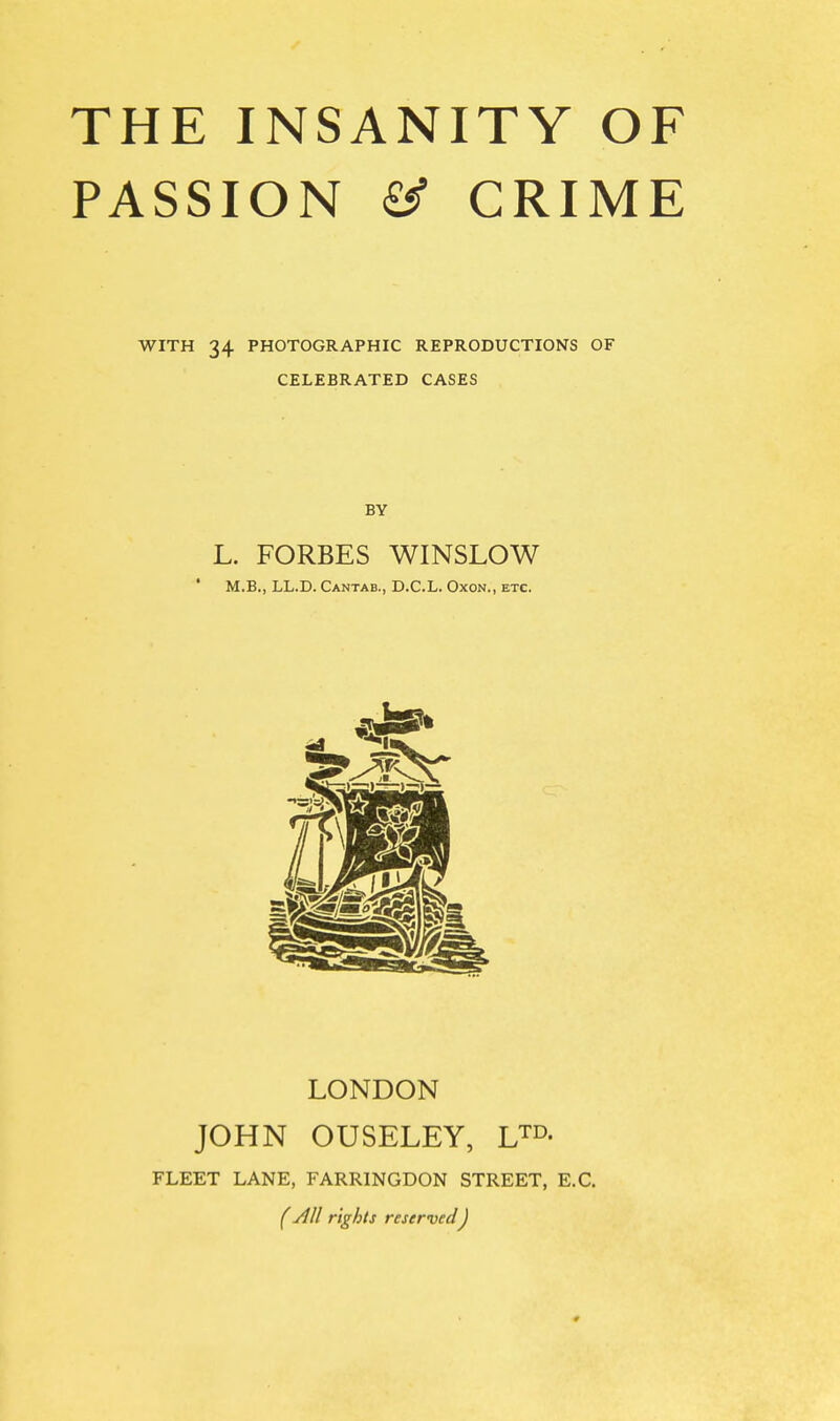 PASSION ^ CRIME WITH 34 PHOTOGRAPHIC REPRODUCTIONS OF CELEBRATED CASES BY L. FORBES WINSLOW * M.B., LL.D. Cantab., D.C.L. Oxon., etc. LONDON JOHN OUSELEY, U^- FLEET LANE, FARRINGDON STREET, E.G. (All rights reservedJ