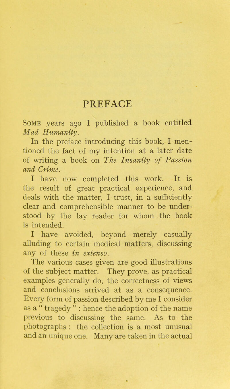 PREFACE Some years ago I published a book entitled Mad Humanity. In the preface introducing this book, I men- tioned the fact of my intention at a later date of writing a book on The Insanity of Passion and Crime. I have now completed this work. It is the result of great practical experience, and deals with the matter, I trust, in a sufficiently clear and comprehensible manner to be under- stood by the lay reader for whom the book is intended, I have avoided, beyond merely casually alluding to certain medical matters, discussing any of these in extenso. The various cases given are good illustrations of the subject matter. They prove, as practical examples generally do, the correctness of views and conclusions arrived at as a consequence. Every form of passion described by me I consider as a  tragedy  : hence the adoption of the name previous to discussing the same. As to the photographs : the collection is a most unusual and an unique one. Many are taken in the actual