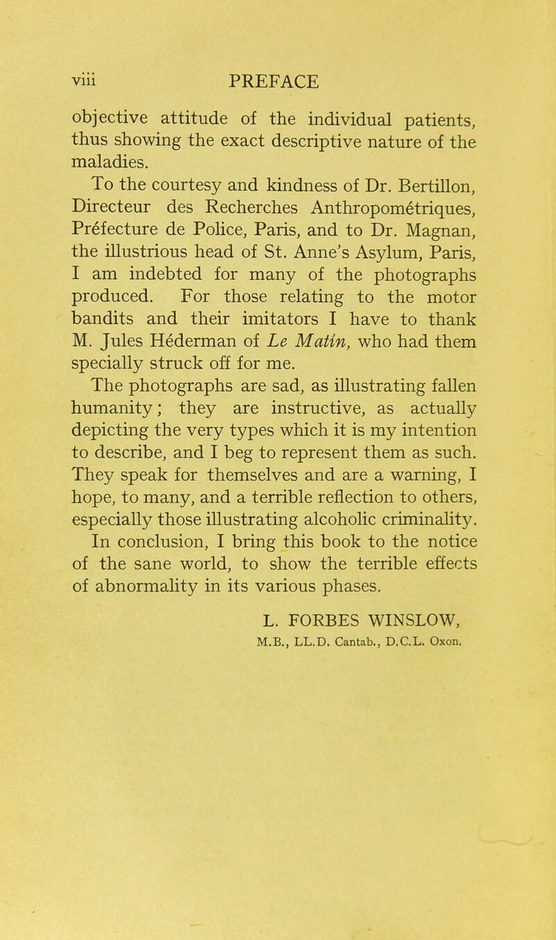 objective attitude of the individual patients, thus showing the exact descriptive nature of the maladies. To the courtesy and kindness of Dr. Bertillon, Directeur des Recherches Anthropometriques, Prefecture de Pohce, Paris, and to Dr. Magnan, the illustrious head of St. Anne's Asylum, Paris, I am indebted for many of the photographs produced. For those relating to the motor bandits and their imitators I have to thank M. Jules Hederman of Le Matin, who had them specially struck off for me. The photographs are sad, as illustrating fallen humanity; they are instructive, as actually depicting the very types which it is my intention to describe, and I beg to represent them as such. They speak for themselves and are a warning, I hope, to many, and a terrible reflection to others, especially those illustrating alcoholic criminality. In conclusion, I bring this book to the notice of the sane world, to show the terrible effects of abnormality in its various phases. L. FORBES WINSLOW, M.B., LL.D. Cantab., D.C.L. Oxon.