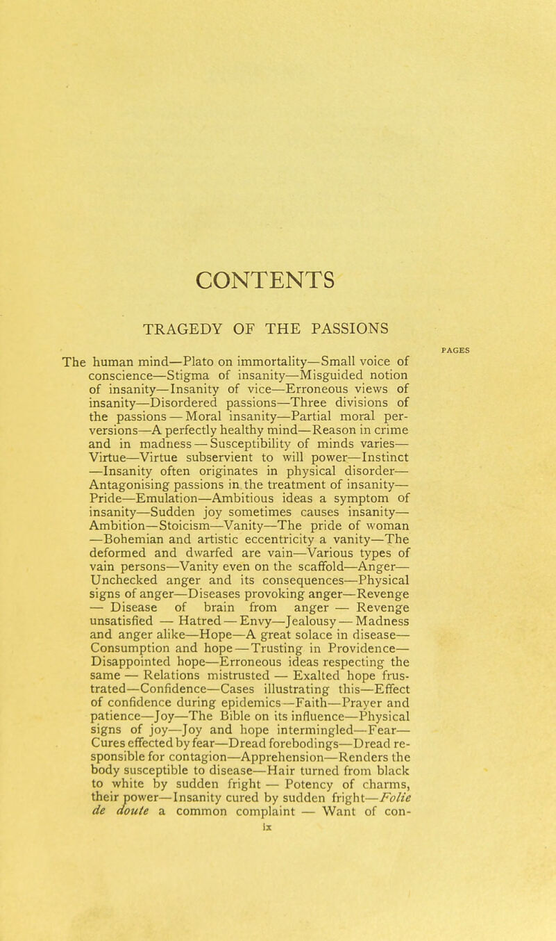 CONTENTS TRAGEDY OF THE PASSIONS FACES The human mind—Plato on immortality—Small voice of conscience—Stigma of insanity—Misguided notion of insanity—Insanity of vice—Erroneous views of insanity—Disordered passions—Three divisions of the passions — Moral insanity—Partial moral per- versions—A perfectly healthy mind—Reason in crime and in madness — Susceptibility of minds varies— Virtue—Virtue subservient to will power—Instinct —Insanity often originates in physical disorder— Antagonising passions in the treatment of insanity— Pride—Emulation—Ambitious ideas a symptom of insanity—Sudden joy sometimes causes insanity— Ambition—Stoicism—Vanity—The pride of woman —Bohemian and artistic eccentricity a vanity—The deformed and dwarfed are vain—Various types of vain persons—Vanity even on the scaffold—Anger— Unchecked anger and its consequences—Physical signs of anger—Diseases provoking anger—Revenge — Disease of brain from anger — Revenge unsatisfied — Hatred — Envy—Jealousy — Madness and anger alike—Hope—A great solace in disease— Consumption and hope — Trusting in Providence— Disappointed hope—Erroneous ideas respecting the same — Relations mistrusted — Exalted hope fms- trated—Confidence—Cases illustrating this—Effect of confidence during epidemics—Faith—Prayer and patience—Joy—The Bible on its influence—Physical signs of joy—Joy and hope intermingled—Fear— Cures effected by fear—Dread forebodings—Dread re- sponsible for contagion—Apprehension—Renders the body susceptible to disease—Hair turned from black to white by sudden fright — Potency of charms, their power—Insanity cured by sudden fright—Folie de aoute a common complaint — Want of con-