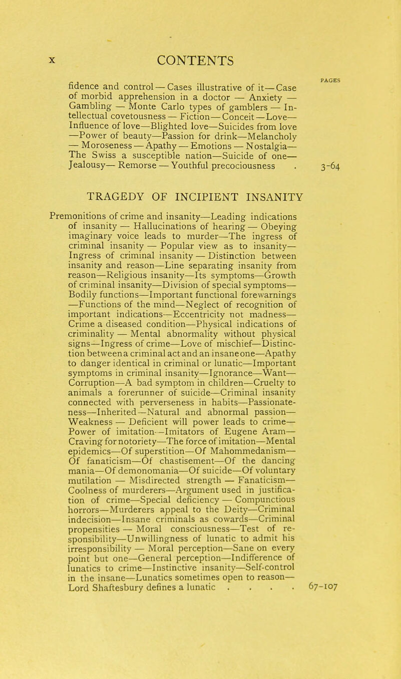 fidence and control — Cases illustrative of it—Case of morbid apprehension in a doctor — Anxiety — Gambling — Monte Carlo types of gamblers — In- tellectual covetousness — Fiction—Conceit—Love- Influence of love—Blighted love—Suicides from love —Power of beauty—Passion for drink—Melancholy — Moroseness — Apathy — Emotions — Nostalgia— The Swiss a susceptible nation—Suicide of one— Jealousy—Remorse — Youthful precociousness . 3-64 TRAGEDY OF INCIPIENT INSANITY Premonitions of crime and insanity—Leading indications of insanity — Hallucinations of hearing — Obeying imaginary voice leads to murder—The ingress of criminal insanity — Popular view as to insanity— Ingress of criminal insanity — Distinction between insanity and reason—Line separating insanity from reason—Religious insanity—Its symptoms—Growth of criminal insanity—Division of special symptoms— Bodily functions—Important functional forewarnings —Functions of the mind—Neglect of recognition of important indications—Eccentricity not madness— Crime a diseased condition—Physical indications of criminality — Mental abnormality without physical signs—Ingress of crime—Love of mischief—Distinc- tion between a criminal act and an insane one—Apathy to danger identical in criminal or lunatic—Important symptoms in criminal insanity—Ignorance—Want— Corruption—A bad symptom in children—Cruelty to animals a forerunner of suicide—Criminal insanity connected with perverseness in habits—Passionate- ness—Inherited—Natural and abnormal passion— Weakness — Deficient will power leads to crime— Power of imitation—Imitators of Eugene Aram— Craving for notoriety—The force of imitation—Mental epidemics—Of superstition—Of Mahommedanism— Of fanaticism—Of chastisement—Of the dancing mania—Of demonomania—Of suicide—Of voluntary mutilation — Misdirected strength — Fanaticism— Coolness of murderers—Argument used in justifica- tion of crime—Special deficiency — Compunctious horrors—Murderers appeal to the Deity—Criminal indecision—Insane criminals as cowards—Criminal propensities — Moral consciousness—Test of re- sponsibility—Unwillingness of lunatic to admit his irresponsibility — Moral perception—Sane on every point but one—General perception—Indifference of lunatics to crime—Instinctive insanity—Self-control in the insane—Lunatics sometimes open to reason— Lord Shaftesbury defines a lunatic .... 67-107