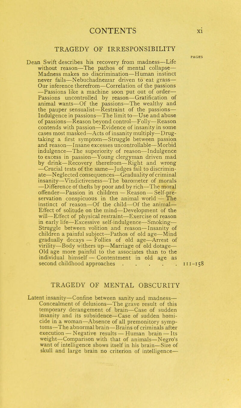 TRAGEDY OF IRRESPONSIBILITY PAGES Dean Swift describes his recovery from madness—Life without reason—The pathos of mental collapse— Madness makes no discrimination—Human instinct never fails—Nebuchadnezzar driven to eat grass— Our inference therefrom—Correlation of the passions —Passions like a machine soon put out of order— Passions uncontrolled by reason—Gratification of animal wants—Of the passions—The wealthy and the pauper sensualist—Restraint of the passions— Indulgence in passions—The limit to—Use and abuse of passions—Reason beyond control—Folly—Reason contends with passion—Evidence of insanity in some cases most masked—Acts of insanity multiply—Drug- taking a first symptom—Struggle between passion and reason—Insane excesses uncontrollable—Morbid indulgence—The superiority of reason—Indulgence to excess in passion—Young clergyman driven mad by drink—Recovery therefrom—Right and wrong —Crucial tests of the same—Judges fail to discrimin- ate—Neglected consequences—Graduality of criminal insanity—Vindictiveness—The barometer of morals —Difference of thefts by poor and by rich—The moral offender—Passion in children — Reason — Self-pre- servation conspicuous in the animal world — The instinct of reason—Of the child—Of the animal— Effect of solitude on the mind—Development of the will—Effect of physical restraint—Exercise of reason in early life—Excessive self-indulgence—Smoking— Struggle between volition and reason—Insanity of children a painful subject—Pathos of old age—Mind gradually decays — Follies of old age—Arrest of virility—Body withers up—Marriage of old dotage— Old age more painful to the associates than to the individual himself — Contentment in old age as second childhood approaches 111-158 TRAGEDY OF MENTAL OBSCURITY Latent insanity—Confine between sanity and madness— Concealment of delusions—The grave result of this temporary derangement of brain—Case of sudden insanity and its subsidence—Case of sudden homi- cide in a woman—Absence of all premonitory symp- toms—The abnormal brain—Brains of criminals after execution — Negative results — Human brain —Its weight—Comparison with that of animals—Negro's want of intelligence shows itself in his brain—Size of skull and large brain no criterion of intelligence—