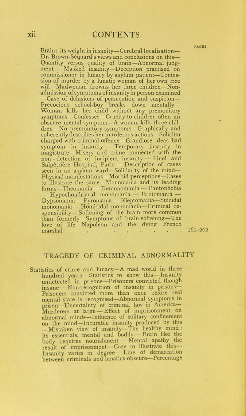Brain: its weight in insanity—Cerebral localisation— Dr. Brown-S^quard's views and conclusions on this— Quantity versus quality of brain—Abnormal judg- ment — Masked insanity—Deception practised on commissioner in lunacy by asylum patient—Confes- sion of murder by a lunatic woman of her own free will—Madwoman drowns her three children—Non- admission of symptoms of insanity in person examined —Case of delusions of persecution and suspicion— Precocious school-boy breaks down mentally— Woman kills her child without any premonitory symptoms—Confesses—Cruelty to children often an obscure mental symptom—A woman kills three chil- dren—No premonitory symptoms—Graphically and coherently describes her murderous actions—Solicitor charged with criminal ofiFence—Grandiose ideas bad symptom in insanity — Temporary insanity in magistrate—Misery and crime connected with the non - detection of incipient insanity — Pinel and Salpetri^re Hospital, Paris — Description of cases seen in an asylum ward—Solidarity of the mind— Physical manifestations—Morbid perceptions—Cases to illustrate the same—Monomania and its leading forms—Theomania — Demonomania — Pantophobia — Hypochondriacal monomania — Erotomania — Dypsomania — Pyromania — Kleptomania—Suicidal monomania — Homicidal monomania—Criminal re- sponsibility— Softening of the brain more common than formerly—Symptoms of brain-softening—The love of life—Napoleon and the dying French marshal i6i TRAGEDY OF CRIMINAL ABNORMALITY Statistics of crime and lunacy—A mad world in three hundred years—Statistics to show this—Insanity undetected in prisons—Prisoners convicted though insane—Non-recognition of insanity in prisons— Prisoners convicted more than once before real mental state is recognised—Abnomial symptorns in prison—Uncertainty of criminal law in America- Murderers at large — Effect of imprisonment on abnormal minds—Influence of solitary confinement on the mind—Incurable insanity produced by this —Mistaken view of insanity—The healthy mind : its essentials, mental and bodily — Brain like the body requires nourishment — Mental apathy the result of imprisonment—Case to illustrate this— Insanity varies in degree —Line of demarcation between criminals and lunatics obscure—Percentage