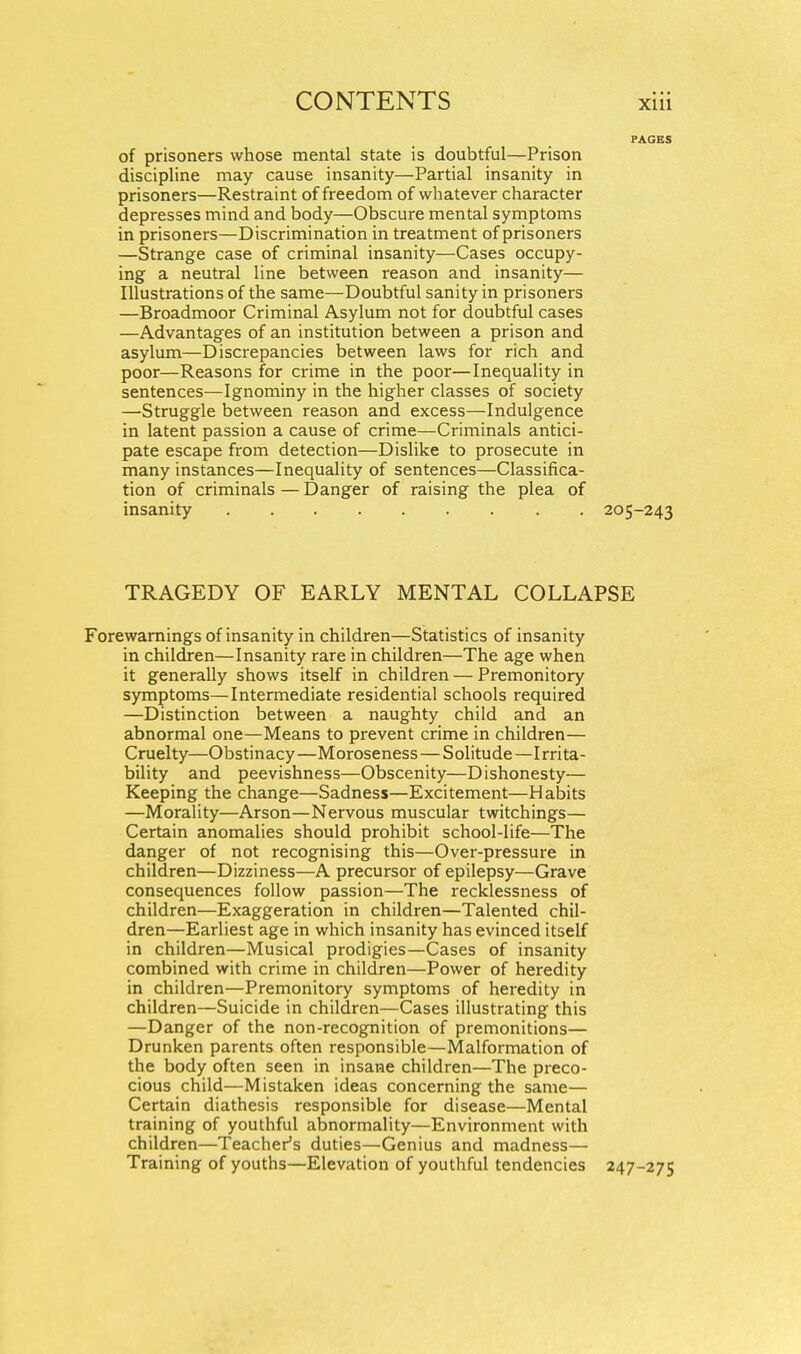 of prisoners whose mental state is doubtful—Prison discipline may cause insanity—Partial insanity in prisoners—Restraint of freedom of whatever character depresses mind and body—Obscure mental symptoms in prisoners—Discrimination in treatment of prisoners —Strange case of criminal insanity—^Cases occupy- ing a neutral line between reason and insanity— Illustrations of the same—Doubtful sanity in prisoners —Broadmoor Criminal Asylum not for doubtful cases —Advantages of an institution between a prison and asylum—Discrepancies between laws for rich and poor—Reasons for crime in the poor—Inequality in sentences—Ignominy in the higher classes of society —Struggle between reason and excess—Indulgence in latent passion a cause of crime—Criminals antici- pate escape from detection—Dislike to prosecute in many instances—Inequality of sentences—Classifica- tion of criminals — Danger of raising the plea of insanity 205-243 TRAGEDY OF EARLY MENTAL COLLAPSE Forewamings of insanity in children—Statistics of insanity in children—Insanity rare in children—The age when it generally shows itself in children — Premonitory symptoms—Intermediate residential schools required —Distinction between a naughty child and an abnormal one—Means to prevent crime in children— Cruelty—Obstinacy—Moroseness — Solitude—I rrita- bility and peevishness—Obscenity—Dishonesty— Keeping the change—Sadness—Excitement—Habits —Morality—Arson—Nervous muscular twitchings— Certain anomalies should prohibit school-life—The danger of not recognising this—Over-pressure in children—Dizziness—A precursor of epilepsy—Grave consequences follow passion—The recklessness of children—Exaggeration in children—Talented chil- dren—Earliest age in which insanity has evinced itself in children—Musical prodigies—Cases of insanity combined with crime in children—Power of heredity in children—Premonitory symptoms of heredity in children—Suicide in children—Cases illustrating this —Danger of the non-recognition of premonitions— Drunken parents often responsible—Malformation of the body often seen in insane children—The preco- cious child—Mistaken ideas concerning the same— Certain diathesis responsible for disease—Mental training of youthful abnormality—Environment with children—Teacher^s duties—Genius and madness— Training of youths—Elevation of youthful tendencies 247-275