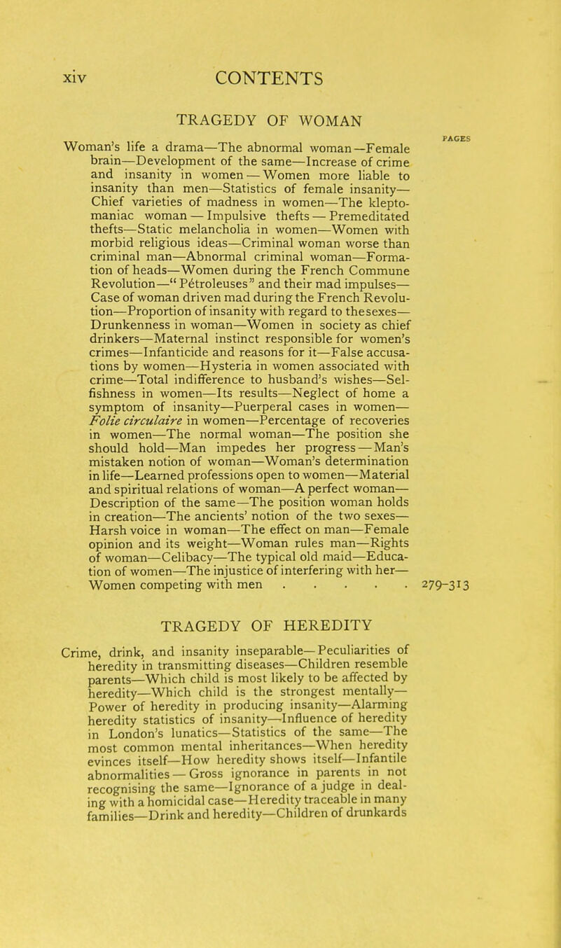 TRAGEDY OF WOMAN Woman's life a drama—The abnormal woman—Female brain—Development of the same—Increase of crime and insanity in women — Women more liable to insanity than men—Statistics of female insanity— Chief varieties of madness in women—The klepto- maniac woman — Impulsive thefts — Premeditated thefts—Static melancholia in women—Women with morbid religious ideas—Criminal woman worse than criminal man—Abnormal criminal woman—Forma- tion of heads—Women during the French Commune Revolution— P^troleuses and their mad impulses— Case of woman driven mad during the French Revolu- tion—Proportion of insanity with regard to thesexes— Drunkenness in woman—Women in society as chief drinkers—Maternal instinct responsible for women's crimes—Infanticide and reasons for it—False accusa- tions by women—Hysteria in women associated with crime—Total indifference to husband's wishes—Sel- fishness in women—Its results—Neglect of home a symptom of insanity—Puerperal cases in women— Folie circulaire in women—Percentage of recoveries in women—The normal woman—The position she should hold—Man impedes her progress — Man's mistaken notion of woman—Woman's determination in life—Learned professions open to women—Material and spiritual relations of woman—A perfect woman— Description of the same—The position woman holds in creation—The ancients' notion of the two sexes— Harsh voice in woman—The effect on man—Female opinion and its weight—Woman rules man—Rights of woman—Celibacy—The typical old maid—Educa- tion of women—The injustice of interfering with her— Women competing with men 279-313 TRAGEDY OF HEREDITY Crime, drink, and insanity inseparable—Peculiarities of heredity in transmitting diseases—Children resemble parents—Which child is most likely to be affected by heredity—Which child is the strongest mentally— Power of heredity in producing insanity—Alarming heredity statistics of insanity—Influence of heredity in London's lunatics—Statistics of the same—The most common mental inheritances—When heredity evinces itself—How heredity shows itself—Infantile abnormalities — Gross ignorance in parents in not recognising the same—Ignorance of a judge in deal- ing with a homicidal case—Heredity traceable in many families—Drink and heredity—Children of drunkards