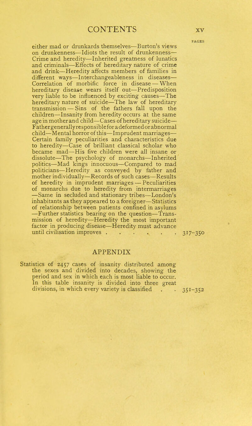 either mad or drunkards themselves—Burton's views on drunkenness—Idiots the result of drunkenness— Crime and heredity—Inherited greatness of lunatics and criminals—Effects of hereditary nature of crime and drink—Heredity affects members of families in different ways—Interchangeableness in diseases— Correlation of morbific force in disease — When hereditary disease wears itself out—Predisposition very liable to be influenced by exciting causes—The hereditary nature of suicide—The law of hereditary transmission — Sins of the fathers fall upon the children—Insanity from heredity occurs at the same age in mother and child—Cases of hereditary suicide— Fathergenerallyresponsibleforadeformedor abnormal child—Mental horror of this—Imprudent marriages— Certain family peculiarities and characteristics due to heredity—Case of brilliant classical scholar who became mad—His five children were all insane or dissolute—The psychology of monarchs—Inherited politics—Mad kings innocuous—Compared to mad politicians—Heredity as conveyed by father and mother individually—Records of such cases—Results of heredity in imprudent marriages — Peculiarities of monarchs due to heredity from intermarriages —Same in secluded and stationary tribes—London's inhabitants as they appeared to a foreigner—Statistics of relationship between patients confined in asylums —Further statistics bearing on the question—Trans- mission of heredity—Heredity the most important factor in producing disease—Heredity must advance until civilisation improves 317-350 APPENDIX Statistics of 2457 cases of insanity distributed among the sexes and divided into decades, showing the period and sex in which each is most liable to occur. In this table insanity is divided into three great divisions, in which every variety is classified . . 351-352