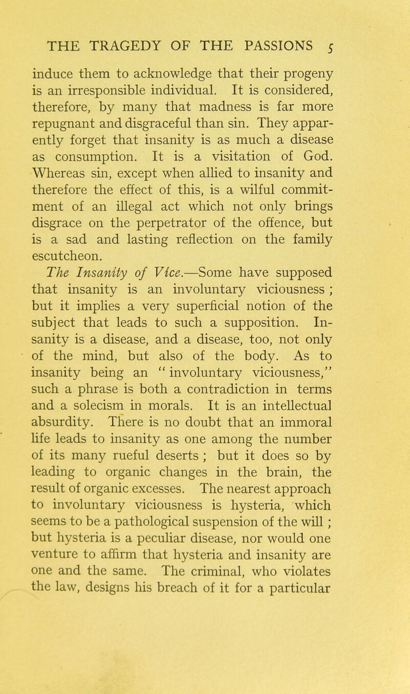 induce them to acknowledge that their progeny is an irresponsible individual. It is considered, therefore, by many that madness is far more repugnant and disgraceful than sin. They appar- ently forget that insanity is as much a disease as consumption. It is a visitation of God. Whereas sin, except when allied to insanity and therefore the effect of this, is a wilful commit- ment of an illegal act which not only brings disgrace on the perpetrator of the offence, but is a sad and lasting reflection on the family escutcheon. The Insanity of Vice.—Some have supposed that insanity is an involuntary viciousness; but it implies a very superficial notion of the subject that leads to such a supposition. In- sanity is a disease, and a disease, too, not only of the mind, but also of the body. As to insanity being an  involuntary viciousness, such a phrase is both a contradiction in terms and a solecism in morals. It is an intellectual absurdity. There is no doubt that an immoral life leads to insanity as one among the number of its many rueful deserts ; but it does so by leading to organic changes in the brain, the result of organic excesses. The nearest approach to involuntary viciousness is hysteria, which seems to be a pathological suspension of the will; but hysteria is a peculiar disease, nor would one venture to affirm that hysteria and insanity are one and the same. The criminal, who violates the law, designs his breach of it for a particular