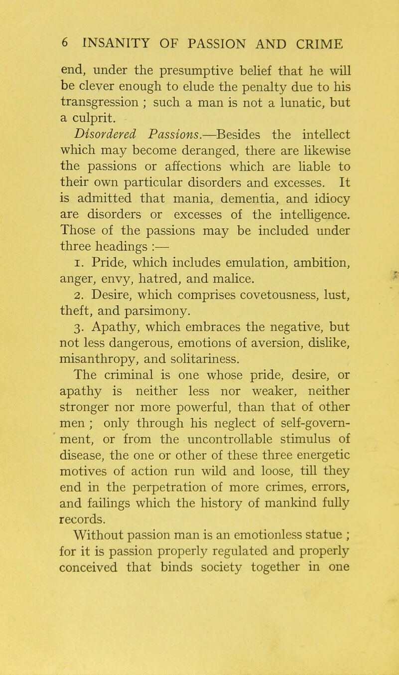 end, under the presumptive belief that he will be clever enough to elude the penalty due to his transgression ; such a man is not a lunatic, but a culprit. Disordered Passions.—Besides the intellect which may become deranged, there are likewise the passions or affections which are liable to their own particular disorders and excesses. It is admitted that mania, dementia, and idiocy are disorders or excesses of the intelligence. Those of the passions may be included under three headings :— 1. Pride, which includes emulation, ambition, anger, envy, hatred, and malice. 2. Desire, which comprises covetousness, lust, theft, and parsimony. 3. Apathy, which embraces the negative, but not less dangerous, emotions of aversion, dislike, misanthropy, and solitariness. The criminal is one whose pride, desire, or apathy is neither less nor weaker, neither stronger nor more powerful, than that of other men ; only through his neglect of self-govern- ment, or from the uncontrollable stimulus of disease, the one or other of these three energetic motives of action run wild and loose, till they end in the perpetration of more crimes, errors, and failings which the history of mankind fully records. Without passion man is an emotionless statue ; for it is passion properly regulated and properly conceived that binds society together in one