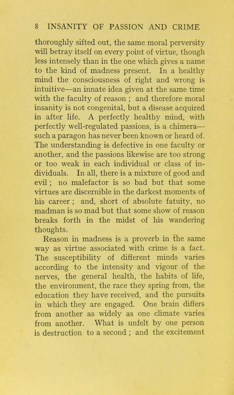 thoroughly sifted out, the same moral perversity will betray itself on every point of virtue, though less intensely than in the one which gives a name to the kind of madness present. In a healthy mind the consciousness of right and wrong is intuitive—an innate idea given at the same time with the faculty of reason ; and therefore moral insanity is not congenital, but a disease acquired in after life. A perfectly healthy mind, with perfectly well-regulated passions, is a chimera— such a paragon has never been known or heard of. The understanding is defective in one faculty or another, and the passions likewise are too strong or too weak in each individual or class of in- dividuals. In all, there is a mixture of good and evil; no malefactor is so bad but that some virtues are discernible in the darkest moments of his career; and, short of absolute fatuity, no madman is so mad but that some show of reason breaks forth in the midst of his wandering thoughts. Reason in madness is a proverb in the same way as virtue associated with crime is a fact. The susceptibihty of different minds varies according to the intensity and vigour of the nerves, the general health, the habits of life, the environment, the race they spring from, the education they have received, and the pursuits in which they are engaged. One brain differs from another as widely as one climate varies from another. What is unfelt by one person is destruction to a second ; and the excitement