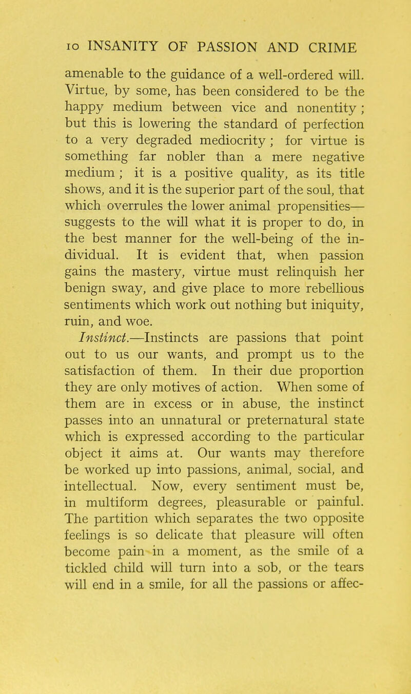 amenable to the guidance of a well-ordered will. Virtue, by some, has been considered to be the happy medium between vice and nonentity ; but this is lowering the standard of perfection to a very degraded mediocrity ; for virtue is something far nobler than a mere negative medium ; it is a positive quality, as its title shows, and it is the superior part of the soul, that which overrules the lower animal propensities— suggests to the will what it is proper to do, in the best manner for the well-being of the in- dividual. It is evident that, when passion gains the mastery, virtue must relinquish her benign sway, and give place to more rebellious sentiments which work out nothing but iniquity, ruin, and woe. Instinct.—Instincts are passions that point out to us our wants, and prompt us to the satisfaction of them. In their due proportion they are only motives of action. When some of them are in excess or in abuse, the instinct passes into an unnatural or preternatural state which is expressed according to the particular object it aims at. Our wants may therefore be worked up into passions, animal, social, and intellectual. Now, every sentiment must be, in multiform degrees, pleasurable or painful. The partition which separates the two opposite feelings is so delicate that pleasure will often become pain in a moment, as the smile of a tickled child will turn into a sob, or the tears will end in a smile, for all the passions or affec-