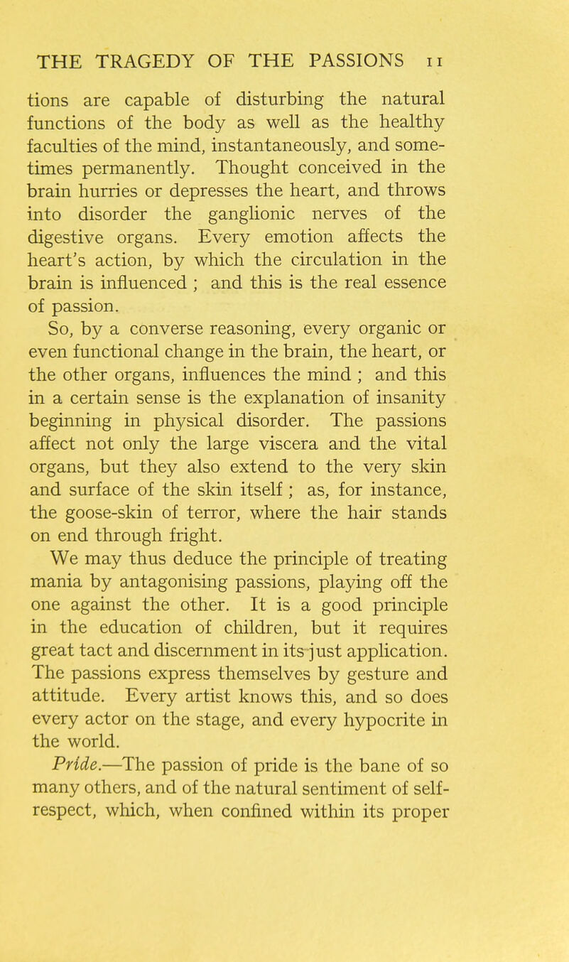 tions are capable of disturbing the natural functions of the body as well as the healthy faculties of the mind, instantaneously, and some- times permanently. Thought conceived in the brain hurries or depresses the heart, and throws into disorder the ganglionic nerves of the digestive organs. Every emotion affects the heart's action, by which the circulation in the brain is influenced ; and this is the real essence of passion. So, by a converse reasoning, every organic or even functional change in the brain, the heart, or the other organs, influences the mind ; and this in a certain sense is the explanation of insanity beginning in physical disorder. The passions affect not only the large viscera and the vital organs, but they also extend to the very skin and surface of the skin itself ; as, for instance, the goose-skin of terror, where the hair stands on end through fright. We may thus deduce the principle of treating mania by antagonising passions, playing off the one against the other. It is a good principle in the education of children, but it requires great tact and discernment in its^ just application. The passions express themselves by gesture and attitude. Every artist knows this, and so does every actor on the stage, and every hypocrite in the world. Pride.—The passion of pride is the bane of so many others, and of the natural sentiment of self- respect, which, when confined within its proper